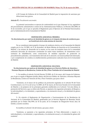 BOLETÍN OFICIAL DE LA ASAMBLEA DE MADRID / Núm. 51 / 21 de marzo de 2016
5648
c) El Consejo de Gobierno de la Comunidad de Madrid para la imposición de sanciones por
infracciones muy graves.
Artículo 57.- Procedimiento sancionador.
La potestad sancionadora se ejercerá de conformidad con lo que disponen la Ley reguladora
del procedimiento administrativo común de las Administraciones Públicas y el Decreto 245/2000, de
16 de noviembre, por el que se aprueba el Reglamento para el Ejercicio de la Potestad Sancionadora
por la Administración de la Comunidad de Madrid.
DISPOSICIÓN ADICIONAL PRIMERA
No discriminación por motivos de identidad de género en el cómputo del plazo de residencia para
ser beneficiario de la renta mínima de inserción
No se considerará interrumpido el tiempo de residencia efectiva en la Comunidad de Madrid
exigido por la Ley 15/2001, de 27 de diciembre, de Renta Mínima de Inserción en la Comunidad de
Madrid, y las normas de desarrollo de la misma, en los casos de traslados fuera de la comunidad
autónoma derivados de situaciones constatadas de malos tratos familiares, de tratamientos socio-
sanitarios de rehabilitación, como consecuencia de medidas especiales de protección en
procedimientos judiciales, o de tratamiento derivado de la atención a la transexualidad del interesado,
o por cumplimiento de condena en establecimientos penitenciarios radicados fuera de la Comunidad
de Madrid.
DISPOSICIÓN ADICIONAL SEGUNDA
No discriminación por motivos de identidad de género en el Servicio Público de Atención a
Personas Mayores en Residencias, Centros de Día y Pisos Tutelados de la Comunidad de Madrid
1.- Se modifica el artículo 2.d) del Decreto 72/2001, de 31 de mayo, del Consejo de Gobierno,
por el que se regula el Régimen Jurídico Básico del Servicio Público de Atención a Personas Mayores
en Residencias, Centros de Atención de Día y Pisos Tutelados, que pasa a decir:
"Asimismo, en el marco de las políticas de promoción reguladas en el artículo 50 del Texto
Constitucional y en el 11.c) de la Ley 11/2003, de 27 de marzo, de Servicios Sociales de la Comunidad
de Madrid, y sin perjuicio de los principios generales establecidos en el artículo 3 de esta última, la
prestación del Servicio a que se refiere este Decreto, se ajustará a los siguientes principios: d) Respeto a
la individualidad y a la intimidad, y especialmente, a la orientación sexual y a la identidad de género
del usuario".
2.- En relación al Reglamento de Organización y Funcionamiento de las Residencias de
Ancianos de la Comunidad de Madrid, gestionadas por el Servicio Regional de Bienestar Social,
aprobado por la Orden 766/1993, de 10 de junio, de la Consejería de Integración Social, (hoy de
familia y asuntos sociales):
Se modifica el artículo 3.d) del mismo, que pasa a decir:
"Asimismo, se ajustarán a los siguientes principios: d) Trato diferenciado y respeto a la
individualidad y a la intimidad, y especialmente, a la orientación sexual y a la identidad de género del
residente".
 