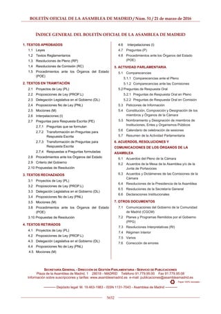 BOLETÍN OFICIAL DE LA ASAMBLEA DE MADRID / Núm. 51 / 21 de marzo de 2016
5652
ÍNDICE GENERAL DEL BOLETÍN OFICIAL DE LA ASAMBLEA DE MADRID
1. TEXTOS APROBADOS
1.1 Leyes
1.2 Textos Reglamentarios
1.3 Resoluciones de Pleno (RP)
1.4 Resoluciones de Comisión (RC)
1.5 Procedimientos ante los Órganos del Estado
(POE)
2. TEXTOS EN TRAMITACIÓN
2.1 Proyectos de Ley (PL)
2.2 Proposiciones de Ley (PROP.L)
2.3 Delegación Legislativa en el Gobierno (DL)
2.4 Proposiciones No de Ley (PNL)
2.5 Mociones (M)
2.6 Interpelaciones (I)
2.7 Preguntas para Respuesta Escrita (PE)
2.7.1 Preguntas que se formulan
2.7.2 Transformación en Preguntas para
Respuesta Escrita
2.7.3 Transformación de Preguntas para
Respuesta Escrita
2.7.4 Respuestas a Preguntas formuladas
2.8 Procedimientos ante los Órganos del Estado
2.9 Criterio del Gobierno
2.10 Propuestas de Resolución
3. TEXTOS RECHAZADOS
3.1 Proyectos de Ley (PL)
3.2 Proposiciones de Ley (PROP.L)
3.3 Delegación Legislativa en el Gobierno (DL)
3.4 Proposiciones No de Ley (PNL)
3.5 Mociones (M)
3.8 Procedimientos ante los Órganos del Estado
(POE)
3.10 Propuestas de Resolución
4. TEXTOS RETIRADOS
4.1 Proyectos de Ley (PL)
4.2 Proposiciones de Ley (PROP.L)
4.3 Delegación Legislativa en el Gobierno (DL)
4.4 Proposiciones No de Ley (PNL)
4.5 Mociones (M)
4.6 Interpelaciones (I)
4.7 Preguntas (P)
4.8 Procedimientos ante los Órganos del Estado
(POE)
5. ACTIVIDAD PARLAMENTARIA
5.1 Comparecencias
5.1.1 Comparecencias ante el Pleno
5.1.2 Comparecencias ante las Comisiones
5.2 Preguntas de Respuesta Oral
5.2.1 Preguntas de Respuesta Oral en Pleno
5.2.2 Preguntas de Respuesta Oral en Comisión
5.3 Peticiones de Información
5.4 Constitución, Composición y Designación de los
miembros y Órganos de la Cámara
5.5 Nombramiento y Designación de miembros de
Instituciones, Entes y Organismos Públicos
5.6 Calendario de celebración de sesiones
5.7 Resumen de la Actividad Parlamentaria
6. ACUERDOS, RESOLUCIONES Y
COMUNICACIONES DE LOS ÓRGANOS DE LA
ASAMBLEA
6.1 Acuerdos del Pleno de la Cámara
6.2 Acuerdos de la Mesa de la Asamblea y/o de la
Junta de Portavoces
6.3 Acuerdos y Dictámenes de las Comisiones de la
Cámara
6.4 Resoluciones de la Presidencia de la Asamblea
6.5 Resoluciones de la Secretaría General
6.6 Declaraciones Institucionales
7. OTROS DOCUMENTOS
7.1 Comunicaciones del Gobierno de la Comunidad
de Madrid (CGCM)
7.2 Planes y Programas Remitidos por el Gobierno
(PPG)
7.3 Resoluciones Interpretativas (RI)
7.4 Régimen Interior
7.5 Varios
7.6 Corrección de errores
SECRETARÍA GENERAL - DIRECCIÓN DE GESTIÓN PARLAMENTARIA - SERVICIO DE PUBLICACIONES
Plaza de la Asamblea de Madrid, 1 28018 - MADRID Teléfono 91.779.95.00 Fax 91.779.95.08
Información sobre suscripciones y tarifas: www.asambleamadrid.es e-mail: publicaciones@asambleamadrid.es
- Papel 100% reciclado -
───── Depósito legal: M. 19.463-1983 - ISSN 1131-7043 - Asamblea de Madrid ─────
 