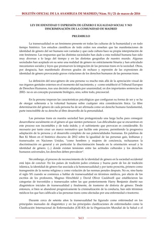 BOLETÍN OFICIAL DE LA ASAMBLEA DE MADRID / Núm. 51 / 21 de marzo de 2016
5613
LEY DE IDENTIDAD Y EXPRESIÓN DE GÉNERO E IGUALDAD SOCIAL Y NO
DISCRIMINACIÓN DE LA COMUNIDAD DE MADRID
PREÁMBULO
La transexualidad es un fenómeno presente en todas las culturas de la humanidad y en todo
tiempo histórico. Los estudios científicos de todo orden nos enseñan que las manifestaciones de
identidad de género del ser humano son variadas y que cada cultura hace su propia interpretación de
este fenómeno. Las respuestas que las distintas sociedades han dado a esta realidad humana han sido
muy diversas a lo largo del tiempo y en las distintas geografías de nuestro mundo. Algunas
sociedades han aceptado en su seno una realidad de género no estrictamente binaria y han articulado
mecanismos sociales y leyes que promueven la integración de las personas trans en la sociedad. Otras,
por desgracia, han manifestado diversos grados de rechazo y represión de las expresiones de
identidad de género provocando graves violaciones de los derechos humanos de las personas trans.
La definición del sexo-género de una persona va mucho más allá de la apreciación visual de
sus órganos genitales externos en el momento del nacimiento, y –como estableció el Tribunal Europeo
de Derechos Humanos, tras una decisión adoptada por unanimidad, en dos importantes sentencias de
2002– no es un concepto puramente biológico, sino, sobre todo, psicosocial.
En la persona imperan las características psicológicas que configuran su forma de ser y se ha
de otorgar soberanía a la voluntad humana sobre cualquier otra consideración física. La libre
determinación del género de cada persona ha de ser afirmada como un derecho humano fundamental,
parte inescindible de su derecho al libre desarrollo de la personalidad.
Las personas trans en nuestra sociedad han protagonizado una larga lucha para conseguir
desarrollarse socialmente en el género al que sienten pertenecer. Las dificultades que se encuentran en
este proceso son incontables y de toda índole, y el sufrimiento que provocan es considerable. Es
necesario por tanto crear un marco normativo que facilite este proceso, permitiendo la progresiva
adaptación de la persona y el desarrollo completo de sus potencialidades humanas. En palabras de
Ban Ki Moon en el histórico discurso de 2012 sobre la igualdad de las personas gais, lesbianas y
transexuales en Naciones Unidas, "como hombres y mujeres de conciencia, rechazamos la
discriminación en general y en particular la discriminación basada en la orientación sexual y la
identidad de género. (...) donde existan tensiones entre las actitudes culturales y los derechos
humanos universales, los derechos deben prevalecer".
Sin embargo, el proceso de reconocimiento de la identidad de género en la sociedad occidental
está lejos de concluir. En los países de tradición judeo cristiana y buena parte de los de tradición
islámica, la identidad de género fue asociada a la homosexualidad y por tanto proscrita, primero como
transgresión de la norma religiosa y como violación de las normas penales después. No es, sino hasta
el siglo XX cuando se comienza a hablar de transexualidad en términos médicos, por efecto de los
escritos de los profesores, Magnus Hirschfeld y David Oliver Cauldwell que establecieron las
categorías de travestidos y transexuales sobre las que posteriormente Harry Benjamin diseñó sus
diagnósticos iniciales de transexualidad y finalmente, de trastorno de disforia de género. Desde
entonces, si bien se abandonó progresivamente la criminalización de la conducta, han sido términos
médicos los que han calificado a las personas trans como afectadas por una enfermedad o trastorno.
Durante cerca de setenta años la transexualidad ha figurado como enfermedad en los
principales manuales de diagnóstico y en las principales clasificaciones de enfermedades como la
Clasificación Internacional de Enfermedades (CIE-IO) de la Organización Mundial de la Salud o el
 