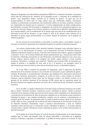 BOLETÍN OFICIAL DE LA ASAMBLEA DE MADRID / Núm. 51 / 21 de marzo de 2016
5614
Manual de diagnóstico de enfermedades psiquiátricas DMS-R de la American Psychiatric Association
(APA) bajo los calificativos de «trastorno de la identidad sexual» o «desorden de la identidad de
género» cuyo diagnóstico médico asociado era la "disforia de género". Al igual que con la
homosexualidad, ha hecho falta un largo camino para que autoridades médicas, asociaciones
científicas y profesionales reconsideraran esta clasificación médica en sus bases científicas, valoraran
los componentes de prejuicio que la componen y el efecto estigmatizador de dichas clasificaciones.
Recientemente, la propia APA ha retirado su diagnóstico de trastorno de la identidad de género y son
muchas las voces que abogan en los terrenos científicos y sociales por la definitiva despatologización
de la transexualidad y por la consideración de la misma como una más de las manifestaciones de la
diversidad sexual del ser humano, ya que aunque la APA lo ha retirado como trastorno de la
identidad de género sigue permaneciendo en el mismo manual de trastornos con el epígrafe de
"disforia de género".
En este proceso de reconocimiento se han dado ya muchos pasos a nivel global, europeo y
nacional, al convertir el tratamiento de la identidad de género en cuestión de Derechos humanos.
Las normas internacionales sobre derechos humanos consagran como principios básicos la
igualdad y la no discriminación. El artículo 1 de la Declaración Universal de Derechos Humanos
establece la afirmación inequívoca de que "Todos los seres humanos nacen libres e iguales en dignidad
y derechos". El art. 2 de la misma Declaración afirma posteriormente que, "toda persona tiene todos
los derechos y libertades proclamados en esta Declaración, sin distinción alguna de raza, color, sexo,
idioma, religión, opinión política o de cualquier otra índole, origen nacional o social, posición
económica, nacimiento o cualquier otra condición". Mandato que la propia ONU ha declarado que
implica el derecho a la igualdad de trato ante la ley y el derecho a ser protegido contra la
discriminación por diversos motivos, entre ellos la orientación sexual y la identidad de género.
En el año 2006, se redactan los principios de Yogyakarta, sobre la aplicación del derecho
internacional de los derechos humanos a las cuestiones de orientación sexual e identidad de género.
Contiene 29 principios y recomendaciones adicionales, que partiendo de la declaración universal de
los derechos humanos, declaración y programa de acción de Viena y otros tratados de derechos
humanos, marcan estándares básicos para que las Naciones Unidas y los Estados avancen en la
garantía de los derechos humanos de las personas LGTBI, puesto que en numerosos países los
derechos humanos son negados a personas con motivo de su orientación sexual, identidad y expresión
de género.
En el año 2011, se adopta la Resolución 17/19 del Consejo de Derechos Humanos de la ONU
bajo la rúbrica "Derechos humanos, orientación sexual e identidad de género", siendo la primera
resolución de las Naciones Unidas que versa de forma expresa sobre la igualdad, la no discriminación
y la protección de los derechos de todas las personas cualquiera sea su orientación sexual, expresión e
identidad de género y que condena formalmente cualquier acto de violencia o discriminación en
cualquier parte del mundo. Su aprobación abrió el camino al primer informe oficial de las Naciones
Unidas sobre ese tema, preparado por la Oficina del Alto Comisionado de las Naciones Unidas para
los Derechos Humanos, denominado «Leyes y prácticas discriminatorias y actos de violencia
cometidos contra personas por su orientación sexual e identidad de género», y al reciente informe
«Nacidos libres e iguales: Orientación sexual e identidad de género en las normas internacionales de
derechos humanos».
En el ámbito de la Unión Europea, la Carta de Derechos Fundamentales de la Unión Europea
establece que "la Unión está fundada sobre los valores indivisibles y universales de la dignidad
humana, la libertad, la igualdad y la solidaridad". Y prohíbe de forma expresa en el artículo 21 toda
 