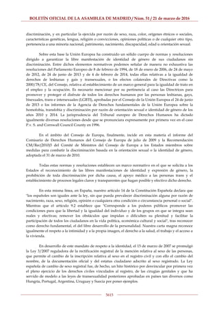 BOLETÍN OFICIAL DE LA ASAMBLEA DE MADRID / Núm. 51 / 21 de marzo de 2016
5615
discriminación, y en particular la ejercida por razón de sexo, raza, color, orígenes étnicos o sociales,
características genéticas, lengua, religión o convicciones, opiniones políticas o de cualquier otro tipo,
pertenencia a una minoría nacional, patrimonio, nacimiento, discapacidad, edad u orientación sexual.
Sobre esta base la Unión Europea ha construido un sólido cuerpo de normas y resoluciones
dirigido a garantizar la libre manifestación de identidad de género de sus ciudadanos sin
discriminación. Entre dichos elementos normativos podemos señalar de manera no exhaustiva las
resoluciones del Parlamento Europeo de 8 de febrero de 1994, de 18 de enero de 2006, de 24 de mayo
de 2012, de 24 de junio de 2013 y de 4 de febrero de 2014, todas ellas relativas a la igualdad de
derechos de lesbianas y gais y transexuales, o los efectos colaterales de Directivas como la
2000/78/CE, del Consejo, relativa al establecimiento de un marco general para la igualdad de trato en
el empleo y la ocupación. Es necesario mencionar por su pertinencia al caso las Directrices para
promover y proteger el disfrute de todos los derechos humanos por las personas lesbianas, gays,
bisexuales, trans e intersexuales (LGBTI), aprobadas por el Consejo de la Unión Europea el 24 de junio
de 2013 o los informes de la Agencia de Derechos fundamentales de la Unión Europea sobre la
homofobia, transfobia y discriminación por razón de orientación sexual e identidad de género de los
años 2010 y 2014. La jurisprudencia del Tribunal europeo de Derechos Humanos ha dictado
igualmente diversas resoluciones desde que se pronunciara expresamente por primera vez en el caso
P.v. S. and Cornwall Council County en 1996.
En el ámbito del Consejo de Europa, finalmente, incide en esta materia el informe del
Comisario de Derechos Humanos del Consejo de Europa de julio de 2009 y la Recomendación
CM/Rec(2010)5 del Comité de Ministros del Consejo de Europa a los Estados miembros sobre
medidas para combatir la discriminación basada en la orientación sexual o la identidad de género,
adoptada el 31 de marzo de 2010.
Todas estas normas y resoluciones establecen un marco normativo en el que se solicita a los
Estados el reconocimiento de las libres manifestaciones de identidad y expresión de género, la
prohibición de toda discriminación por dicha causa, el apoyo médico a las personas trans y el
establecimiento de procesos legales claros y transparentes que hagan posible y efectivo dicho derecho.
En esta misma línea, en España, nuestro artículo 14 de la Constitución Española declara que
"los españoles son iguales ante la ley, sin que pueda prevalecer discriminación alguna por razón de
nacimiento, raza, sexo, religión, opinión o cualquiera otra condición o circunstancia personal o social".
Mientras que el artículo 9.2 establece que "Corresponde a los poderes públicos promover las
condiciones para que la libertad y la igualdad del individuo y de los grupos en que se integra sean
reales y efectivas; remover los obstáculos que impidan o dificulten su plenitud y facilitar la
participación de todos los ciudadanos en la vida política, económica cultural y social", tras reconocer
como derecho fundamental, el del libre desarrollo de la personalidad. Nuestra carta magna reconoce
igualmente el respeto a la intimidad y a la propia imagen, el derecho a la salud, el trabajo y el acceso a
la vivienda.
En desarrollo de este mandato de respeto a la identidad, el 15 de marzo de 2007 se promulgó
la Ley 3/2007 reguladora de la rectificación registral de la mención relativa al sexo de las personas,
que permite el cambio de la inscripción relativa al sexo en el registro civil y con ello el cambio del
nombre, de la documentación oficial y del estatus ciudadano adscrito al sexo registrado. La Ley
española de cambio de sexo registral fue, de hecho, un hito histórico por desvincular por primera vez
el pleno ejercicio de los derechos civiles vinculados al registro, de las cirugías genitales y que ha
servido de modelo a las leyes de transexualidad posteriores aprobadas en países tan diversos como
Hungría, Portugal, Argentina, Uruguay y Suecia por poner ejemplos.
 