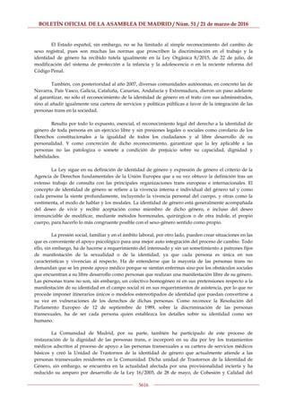 BOLETÍN OFICIAL DE LA ASAMBLEA DE MADRID / Núm. 51 / 21 de marzo de 2016
5616
El Estado español, sin embargo, no se ha limitado al simple reconocimiento del cambio de
sexo registral, pues son muchas las normas que proscriben la discriminación en el trabajo y la
identidad de género ha recibido tutela igualmente en la Ley Orgánica 8/2015, de 22 de julio, de
modificación del sistema de protección a la infancia y la adolescencia o en la reciente reforma del
Código Penal.
También, con posterioridad al año 2007, diversas comunidades autónomas, en concreto las de
Navarra, País Vasco, Galicia, Cataluña, Canarias, Andalucía y Extremadura, dieron un paso adelante
al garantizar, no sólo el reconocimiento de la identidad de género en el trato con sus administrados,
sino al añadir igualmente una cartera de servicios y políticas públicas a favor de la integración de las
personas trans en la sociedad.
Resulta por todo lo expuesto, esencial, el reconocimiento legal del derecho a la identidad de
género de toda persona en un ejercicio libre y sin presiones legales o sociales como corolario de los
Derechos constitucionales a la igualdad de todos los ciudadanos y al libre desarrollo de su
personalidad. Y como concreción de dicho reconocimiento, garantizar que la ley aplicable a las
personas no las patologiza o somete a condición de prejuicio sobre su capacidad, dignidad y
habilidades.
La Ley sigue en su definición de identidad de género y expresión de género el criterio de la
Agencia de Derechos fundamentales de la Unión Europea que a su vez obtuvo la definición tras un
extenso trabajo de consulta con las principales organizaciones trans europeas e internacionales. El
concepto de identidad de género se refiere a la vivencia interna e individual del género tal y como
cada persona la siente profundamente, incluyendo la vivencia personal del cuerpo, y otras como la
vestimenta, el modo de hablar y los modales. La identidad de género está generalmente acompañada
del deseo de vivir y recibir aceptación como miembro de dicho género, e incluso del deseo
irrenunciable de modificar, mediante métodos hormonales, quirúrgicos o de otra índole, el propio
cuerpo, para hacerlo lo más congruente posible con el sexo-género sentido como propio.
La presión social, familiar y en el ámbito laboral, por otro lado, pueden crear situaciones en las
que es conveniente el apoyo psicológico para una mejor auto integración del proceso de cambio. Todo
ello, sin embargo, ha de hacerse a requerimiento del interesado y sin un sometimiento a patrones fijos
de manifestación de la sexualidad o de la identidad, ya que cada persona es única en sus
características y vivencias al respecto. Ha de entenderse que la mayoría de las personas trans no
demandan que se les preste apoyo médico porque se sientan enfermas sino por los obstáculos sociales
que encuentran a su libre desarrollo como personas que realizan una manifestación libre de su género.
Las personas trans no son, sin embargo, un colectivo homogéneo ni en sus pretensiones respecto a la
manifestación de su identidad en el campo social ni en sus requerimientos de asistencia, por lo que no
procede imponer itinerarios únicos o modelos estereotipados de identidad que puedan convertirse a
su vez en vulneraciones de los derechos de dichas personas. Como reconoce la Resolución del
Parlamento Europeo de 12 de septiembre de 1989, sobre la discriminación de las personas
transexuales, ha de ser cada persona quien establezca los detalles sobre su identidad como ser
humano.
La Comunidad de Madrid, por su parte, también ha participado de este proceso de
restauración de la dignidad de las personas trans, e incorporó en su día por ley los tratamientos
médicos adscritos al proceso de apoyo a las personas transexuales a su cartera de servicios médicos
básicos y creó la Unidad de Trastornos de la identidad de género que actualmente atiende a las
personas transexuales residentes en la Comunidad. Dicha unidad de Trastornos de la Identidad de
Género, sin embargo, se encuentra en la actualidad afectada por una provisionalidad incierta y ha
reducido su amparo por desarrollo de la Ley 16/2003, de 28 de mayo, de Cohesión y Calidad del
 