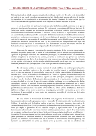 BOLETÍN OFICIAL DE LA ASAMBLEA DE MADRID / Núm. 51 / 21 de marzo de 2016
5617
Sistema Nacional de Salud, a quienes acrediten la residencia efectiva por dos años en la Comunidad
de Madrid, lo que puede entenderse que pugna con el art. 4 de la citada ley que, a la hora de abordar
los derechos de los ciudadanos en el conjunto del Sistema Nacional de Salud señala que los
ciudadanos tendrán los siguientes derechos en el conjunto del Sistema Nacional de Salud:
( ... ) c) A recibir, por parte del servicio de salud de la Comunidad Autónoma en la que se
encuentre desplazado, la asistencia sanitaria del catálogo de prestaciones del Sistema Nacional de
Salud que pudiera requerir, en las mismas condiciones e idénticas garantías que los ciudadanos
residentes en esa Comunidad Autónoma". Y aún más, cuando el artículo 23, bajo la rúbrica "Garantía
de accesibilidad", establece que todos los usuarios del Sistema Nacional de Salud tendrán acceso a las
prestaciones sanitarias reconocidas en esta Ley en condiciones de igualdad efectiva, mientras que el
artículo 24, dentro de las garantías de movilidad, consagra de modo definitivo que "el acceso a las
prestaciones sanitarias reconocidas en esta Ley se garantizará con independencia del lugar del
territorio nacional en el que se encuentren en cada momento los usuarios del Sistema Nacional de
Salud, atendiendo especialmente a las singularidades de los territorios insulares".
Urge por ello asegurar y garantizar los derechos sanitarios de las personas transexuales y
establecer seguridad jurídica en el acceso a los tratamientos que les son necesarios para evitar la
aparición de patologías derivadas del sufrimiento psicológico, la automedicación o los tratamientos
médicos irregulares en condiciones no idóneas, así como la acentuación del proceso de exclusión
social y marginación que deriva de la desatención. Urge a su vez, una reformulación de dicha Unidad,
ya que bajo los principios de esta Ley resulta del todo inadmisible que la atención a sus usuarios sea
desde los principios de la patologización y directrices que menoscaben su dignidad.
En este mismo sentido, el sistema nacional de salud establece con carácter general que los
pacientes sean atendidos conforme a los principios de atención integral o multidisciplinariedad,
servicio universal, atención de proximidad y prestación de calidad y especialidad. Curiosamente, la
creación de la Unidad de Trastornos de la Identidad de Género ha supuesto el desarrollo no explícito
de un régimen de excepción en relación a algunos de estos principios, al negarse o desconocerse
muchas veces los beneficios de la atención de proximidad, o al no darse, como en el caso de los
menores de edad, un principio de atención por especialidad pediátrica. La presente Ley corrige dichas
anomalías y recuerda el mandato de que cada paciente sea atendido en proximidad con la mayor
especialidad posible, y en concreto los menores por personal pediátrico, evitando en la medida de lo
posible traslados innecesarios y sus costes sobrevenidos. La futura Unidad de Identidad de Género
(UIG) se configura ahora como un centro de investigación, formación, supervisión y apoyo a los
facultativos de proximidad, y como centro de tratamiento sometido al principio de derivación
voluntaria del paciente.
En otro ámbito, la Comunidad de Madrid creó programa de información y atención a
homosexuales y transexuales, programa puntero e innovador de colaboración entre la Administración
Pública y la sociedad civil dedicado a realizar actuaciones de carácter formativo, informativo, de
asesoramiento y sensibilización dirigidas tanto a profesionales como al conjunto de la población y que
tiene por objeto la prestación de una atención integral y especializada tanto a las personas
homosexuales y transexuales como a sus entornos familiares y relacionales, a través de la intervención
de un equipo multiprofesional que actúa en las áreas social, psicológica, jurídica, de sensibilización y
formación. El programa ha sido un éxito y es igualmente un referente a nivel nacional e internacional,
pero igualmente se encuentra sometido a una provisionalidad indeseable que hace necesaria la
garantía del servicio o su transformación en un servicio de asesoramiento multidisciplinar y con
funciones de intervención con el fin de ofrecer apoyo y asesoría a uno de los colectivos más
 