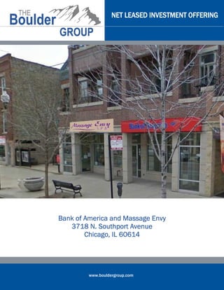 NET LEASED INVESTMENT OFFERING




Bank of America and Massage Envy
   3718 N. Southport Avenue
        Chicago,
        Chicago, IL 60614




         www.bouldergroup.com
 