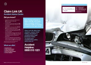 Claim Link UK Ltd

                                                                                                              Accident Advice Centre:
                                                                                                              Tel:   01706 231991
                                                                                                              Email: info@claimlinkuk.com
                                                                                                              Web: www.claimlinkuk.com


Claim Link UK                                                                                                 556 Burnley Road, Crawshaw Booth,
                                                                                                              Rossendale BB4 8NE


Accident Advice Centre
Did you know?
•   If someone runs into your vehicle you do              Refer Family & Friends to
    NOT have to claim on your own
                                                          Claim Link UK, & for every
    insurance policy
•   If someone runs into your vehicle you CAN             claim accepted, receive a
    choose the repairer of your choice (i.e. your         minimum of £50 of vouchers
    local garage)                                         to spend on the high street!*
•   If someone runs into your vehicle YOU DO
    NOT have to pay your policy excess
•   If someone runs into your vehicle you ARE
    entitled to a like-for-like replacement car at        Claim Link UK offers fans,
    no cost to yourself
•   If you refer family or friends to the Claim Link
                                                          members, season ticket
    Accident Advice Centre YOU will be entitled           holders and players a
    to shopping vouchers to spend on the                  complimentary Legal
    High Street!*
                                                          Protection Policy!
•   If you incur medical fees, loss of earnings or
    vehicle recovery and storage costs as a result        To receive your
    of your accident you CAN claim these back!            complimentary policy
*High Street Vouchers refer to all cost bearing claims.   call us free on:
For further information call 01706 230 991




What we offer!                                            Accident
➜
➜
    No Win No Fee!
    100% Compensation!
                                                          Helpline:
➜
➜
    Totally Free Service!
    Your own claims handler!
                                                          0800 015 1221
➜   24 hour helpline!




Page 28 | By Oﬃcial Appointment Members Directory 2010                                                                             Claim Link UK | 29
 