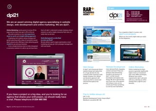 dpi21

                                                                                                                                                                                          Tel:     01254 660 560
                                                                                                                                                                                          Fax:     01254 662 590

dpi21                                                                                                                                                                                     Email:
                                                                                                                                                                                          Web:
                                                                                                                                                                                                   studio@dpi21.com
                                                                                                                                                                                                   www.dpi21.com

                                                                                                                                                                                          The Business Development Centre
                                                                                                                                                                                          Eanam Wharf,Blackburn, Lancashire BB1 5BL
We are an award winning digital agency specialising in website
design, web development and online marketing. We are dpi21.

Online Marketing needs passion to jump oﬀ the            them all. dpi21 understand complex database driven
page and our team have got it oﬀ to a fine art.          solutions as well as highly interactive flash sites, it’s                                                           For a snapshot of dpi21 in action, visit
  We pride ourselves on our vast experience,             really what we do best.                                                                                             dpi21.com/projects
down-to-earth and straight talking approach.                                                                                                                                 Watch out, the results might make you reach
  Employing cool creative, serious strategy and          And what good is a site that                                                                                        for the telephone...
perfect planning (with a dose of Lancashire nouse),      no one can find?
dpi21 present your oﬀering in style, delivering great    We also deliver search engine optimisation, email
results for you and your business.                       marketing and pay per click campaign management
  From a simple brochure site to a fully intergrated     with real results.
e-commerce solution it is safe to say we have done




                                                                                                                     Web Design                        Website Development                    Online Marketing
                                                                                                                     At dpi21 we’re passionate about   Users demand fresh, engaging           Online marketing has been
                                                                                                                     website design and realise that   content and tools if they are          proven to generate significantly
                                                                                                                     it’s a huge decision for any      going to stick around long             higher return on investment
                                                                                                                     company when choosing a web       enough to do business. At              than many oﬄine techniques.
                                                                                                                     design company. Our vibrant       dpi21, we like to push                 Whatever your online
                                                                                                                     and dynamic approach will         boundaries and explore new             requirements, dpi21 will work
                                                                                                                     ensure you feel in control and    things. We aim to get the best         with you o develop an online
                                                                                                                     informed throughout the           out of your site, to be tailored       strategy that is right for your
                                                                                                                     process.                          and unique so you can be               business.
                                                                                                                                                       certain you’ll have something
                                                                                                                                                       no one has ever had before.




If you have a project or a big idea, and you’re looking for an                                                       Pop in, kettles always on!
agency that shares your enthusiasm, we should really have                                                            DPI 21 LTD
                                                                                                                     Business Development Centre, Eanam Wharf
a chat. Please telephone 01254 660 560                                                                               Blackburn, Lancashire BB1 5BL



Page 34 | By Oﬃcial Appointment Members Directory 2010                                                                                                                                                                       dpi21 | 35
 