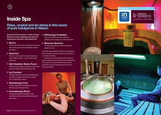 Inside Spa


                                                                                                                             Tel:   01282 661735
                                                                                                                             Email: info@insidespa.co.uk
                                                                                                                             Web: www.insidespa.co.uk

Inside Spa                                                                                                                   Leeds Road, Nelson, Lancashire BB9 9TD



Relax, unwind and de-stress in this haven
of pure indulgence in Nelson
Escape and lose yourself in a world of luxury.           • Reﬂexology Footbaths:
Spend two hours revitalising your body and                  Relax on heated mosaic seats while hot,
clearing your mind with a Spa Experience:                   bubbling water massages your feet and ankles.

• Sauna:                                                 • Monsoon Showers:
    This is a true Finnish sauna experience, where dry      An invigorating 50 litres of hot or cold water
    heat relaxes your muscles and deeply cleanses           washes over you.
    your body.
                                                         The Inside Spa also oﬀers a full menu of treatments,
• Sanarium:                                              from massages and facials, manicures and make-up
    Similar to a Sauna, but at a lower temperature       to waxing and tinting.
    and a higher humidity – a much more gentle              Combine two hours in the Spa with a couple of
    experience.                                          beauty treatments and create your own pamper day.
                                                         This could be some well deserved “time out” for
• Salt Inhalation Steam Room:                            yourself or a fun and relaxing way to spend time
    Inhale natural sea salt and clear your mind, while   with a few friends.
    the steam helps soothe and heal your skin.

• Ice Fountain:
    Ice flakes rubbed into your body stimulates the
    circulation, lymphatic and immune systems.
    This is a great stress reliever.

• Hydrotherapy Pool:
    A warm water pool with high pressure jets to
    help relax your body and mind.

• Aromatherapy Room:
    This gently heated, dry experience with
    essential oils will leave you feeling relaxed and
    de-stressed.




Page 52 | By Oﬃcial Appointment Members Directory 2010                                                                                                  Inside Spa | 53
 