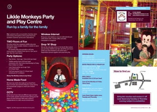 Likkle Monkeys Party and Play Centre

                                                                                                                                                                           Tel:   01282 860695
                                                                                                                                                                           Email: info@likklemonkeys.co.uk
                                                                                                                                                                           Web: www.likklemonkeys.co.uk

Likkle Monkeys Party                                                                                                                                                        Opposite the new Sainsbury’s site,
                                                                                                                                                                            Langroyd Road, Colne. BB8 9LB

and Play Centre
Run by a family for the family
Our customers tell us we provide a homely, warm
and inviting atmosphere where great food and
                                                           Wireless Internet
excellent customer service are in abundance.               Bring your own laptop or use ours alternatively just
                                                           settle down with a lovely coﬀee and daily
                                                           newspaper or magazine.
TWO Floors of Fun
Our play centre has a separate toddler play area
downstairs where smaller children ( Crawlers to 4yrs)
                                                           Drop ‘N’ Shop
can play in safety.                                        We are the only play centre in the North West where
  The upstairs play area provides a soft play              you can drop children over 8yrs old oﬀ for two hours
environment for children from 5yrs to 12yrs (up to         whilst you have freedom to do what want. *
age 14yrs for Laser Quest)                                 Registration process applies and usual entry fee.
                                                                                                                  OPENING HOURS:
Party Options:                                                                                                    Open 7 days a week
                                                                                                                  from 9.30am to 7pm
•   Play Parties – from age 1 from £6.95 per head                                                                 (Term time Mondays we close at 3pm
•   Toddler parties from £4.95 per head                                                                           for Full Event and Laser Quest parties)
    (minimum of 6). Term time only Monday to Friday
    from 9.30am to 3.30pm                                                                                         ENTRY PRICES FOR A 2 HOUR PLAY
                                                                                                                  0-6months and Adults – Free
•   Laser Quest parties up to age 14yrs
                                                                                                                  6months –under 1yr - £1.50
    £12.50 per head
                                                                                                                  (redeemable with a voucher in the cafe)
•   Full Event parties from £11.50 per head                                                                       1yr – 4yrs - £3.50                        How to ﬁnd us:
    (minimum of 15 children)                                                                                      5yrs – 12Yrs - £3.75
Monty The Monkey comes to any Party!
                                                                                                                  MEAL DEALS
                                                                                                                  Available from £5.95 per head
Home Made Food
                                                                                                                  Carer & Tots Monday to Friday
We have two chefs who make all our food from                                                                      (Term Time)
fresh. Its fresh, fast and full of flavour. Come and try                                                          9.30am to 2pm
our Homemade Lasagne or chefs own chicken
goujons.                                                                                                          Only £2.95 for up to two children
                                                                                                                  (siblings) with free tea or coﬀee
CCTV                                                                                                              for carer
Don’t worry if your kids are diﬀerent ages we have                                                                Laser Quest Open nights every
CCTV screen upstairs and downstairs giving you full                                                               Tuesday and Thursday                        Bring this voucher and receive £1 oﬀ
peace of mind and your little ones a taste of                                                                     6pm to 7pm – booking advisable              Laser Quest any Tuesday or Thursday
independence in a safe, secure environment.                                                                       £6 per head with free juice                   evening (subject to availability)


Page 62 | By Oﬃcial Appointment Members Directory 2010                                                                                                                           Likkle Monkeys Party and Play Centre | 63
 