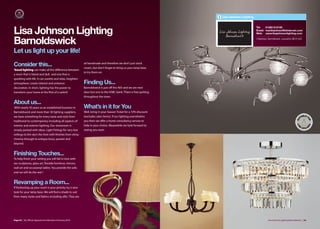 Lisa Johnson Lighting


                                                                                                                                          Tel:   01282 812105

Lisa Johnson Lighting                                                                                                                     Email: martinjohnso@btinternet.com
                                                                                                                                          Web: www.lisajohnsonlighting.com


Barnoldswick                                                                                                                              3 Newtown, Barnoldswick, Lancashire BB18 5UQ




Let us light up your life!

Consider this...                                           all handmade and therefore we don’t just stock
                                                           cream, but don’t forget to bring us your lamp base
‘Good lighting can make all the diﬀerence between
                                                           to try them on.
a room that is bland and dull, and one that is
sparkling with life. It can soothe and relax, heighten
atmosphere, create interest and enhance                    Finding Us...
decoration. In short, lighting has the power to            Barnoldswick is just oﬀ the A65 and we are next
transform your home at the flick of a switch’              door but one to the HSBC bank. There is free parking
                                                           throughout the town.

About us...
 With nearly 50 years as an established business in        What’s in it for You
Barnoldswick and more than 30 lighting suppliers,          Well, bring in your Season Ticket for a 10% discount
we have something for every taste and style from           (excludes sales items). If our lighting overwhelms
traditional to contemporary including all aspects of       you then we oﬀer a home consultancy service to
interior and exterior lighting. Our showroom is            help in your choice. Meanwhile we look forward to
simply packed with ideas. Light Fittings for very low      seeing you soon.
ceilings to the sky’s the limit with finishes from shiny
chrome through to antique brass, pewter and
beyond.


Finishing Touches...
To help finish your setting you will fall in love with
our sculptures, glass art, fireside furniture, mirrors,
wall art and occasional tables. You provide the sofa
and we will do the rest !


Revamping a Room...
If freshening up your room is your priority try a new
look for your lamp base. We will find a shade to suit
from many styles and fabrics including silks. They are




Page 64 | By Oﬃcial Appointment Members Directory 2010                                                                                               Lisa Johnson Lighting Barnoldswick | 65
 