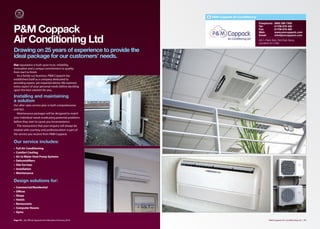 P&M Coppack Air Conditioning

                                                                                        Freephone:      0800 298 7306


P&M Coppack
                                                                                        Tel:            01706 879 336
                                                                                        Fax:            01706 876 480
                                                                                        Web:            www.pmcoppack.com
                                                                                        Email:          info@pmcoppack.com

Air Conditioning Ltd                                                                    Unit 5, Pippin Bank, Park Road, Bacup,
                                                                                        Lancashire OL13 0BU


Drawing on 25 years of experience to provide the
ideal package for our customers’ needs.
Our reputation is built upon trust, reliability,
innovation and a unique commitment to quality
from start to finish.
   As a family run business, P&M Coppack has
established itself as a company dedicated to
providing expert, yet impartial advice. We examine
every aspect of your personal needs before deciding
upon the best solution for you,

Installing and maintaining
a solution
Our after sales service plan is both comprehensive
and fast.
   Maintenance packages will be designed to match
your individual needs eradicating potential problems
before they start to cause you inconvenience.
   The reassurance that your enquiry will always be
treated with courtesy and professionalism is part of
the service you receive from P&M Coppack.

Our service includes:
•   Full Air Conditioning
•   Comfort Cooling
•   Air to Water Heat Pump Systems
•   Dehumidifiers
•   Site Surveys
•   Installation
•   Maintenance

Design solutions for:
•   Commercial/Residential
•   Oﬃces
•   Shops
•   Hotels
•   Restaurants
•   Computer Rooms
•   Gyms

Page 70 | By Oﬃcial Appointment Members Directory 2010                                            P&M Coppack Air Conditioning Ltd | 71
 