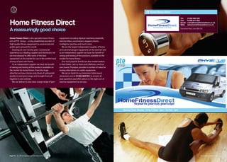 Home Fitness Direct

                                                                                                                                                                                 Tel:     01282 863 300


Home Fitness Direct
                                                                                                                                                                                 Fax:     01282 871 003
                                                                                                                                                                                 Email:   colne@homeﬁtnessdirect.co.uk
                                                                                                                                                                                 Web:     www.homeﬁtnessdirect.co.uk


A reassuringly good choice                                                                                                                                                       Barrowford Road, Colne BB8 9AJ




Home Fitness Direct is the specialist home fitness       equipment including eliptical machines,treadmills,
arm of PTE Group – a long established provider of        exercise bikes, crosstrainers, steppers,rowers,
high quality fitness equipment to commercial and         multigyms, benches and much more.
public gyms around the world.                               We are the largest independent supplier of home
   Drawing on over twenty years' commercial              and commercial gym equipment on the internet and
experience as a leading supplier and distributor, we     as an independent supplier we have the benefit of
are now pleased to oﬀer some of the best                 seeing and testing all the products available on the
equipment on the market for use in the comfort and       market for home fitness.
privacy of your own home.                                   Our most popular brands are also market leaders
   As an independent supplier we have the benefit        in their fields, such as Hoist and Lifefitness, and our
of seeing and testing all the products available on      own brand, Physique, provides a number of value for
the market for home fitness. From this huge              money alternatives on cardio equipment.
selection we have chosen only those of substantial          We are on hand (in our extensive Colne based
quality in each price range and brought them all         showroom and on 01282 869794) to answer all
together in one website.                                 your questions and oﬀer advice on the right sort of
   We can deliver to your door a large range of gym      exercise equipment to suit you.




                                                                                                                   Opening Times: Monday - Friday 8.30am - 5pm • Sat 9am - 4pm




Page 74 | By Oﬃcial Appointment Members Directory 2010                                                                                                                                                      Home Fitness Direct | 75
 