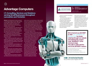 Advantage Computers

                                                                                                                                                        Tel:   01282 798 171


Advantage Computers
                                                                                                                                                        Email: sales@advantage-computers.co.uk
                                                                                                                                                        Web: www.advantage-computers.co.uk

                                                                                                                                                        2 Nelson Street, Walsden
                                                                                                                                                        Todmorden, Lancashire OL14 7SP

I.T. Consulting, Services and Solutions
serving Small Businesses throughout                                                                                   solutions to the likes of The Medical     ESET products have built a solid

Lancashire and Yorkshire                                                                                              Research Council.
                                                                                                                        One of the security vendors we
                                                                                                                                                                reputation and gained 56 Virus
                                                                                                                                                                Bulletin VB100 awards, more than any
                                                                                                                      work very closely with ESET, a            other antivirus company. Add to that
Director, David Montgomery has been working in            ad-hoc service on an hourly basis or a fully managed        company who oﬀer pioneering               their NOD32 antivirus product has
I.T. since leaving college in the mid 1980’s, working     service on a monthly retainer. Some customers want          proactive malware solutions.              not missed an “in the wild” virus
at Burnley Oﬃce Supplies, Dentons of Burnley,             to retain control while others just want to get on             As an Authorised Reseller, we oﬀer     sample since May 1998, impressive
Sankey Oﬃce Supplies, Axion Systems and                   with running their businesses and want us to                the whole range of ESET solutions as      stats by any standards. At a recent
Navigator Solutions before forming Advantage              manage everything. We’re happy to play it which             well as 50% discounts for Education,      partner conference, we heard ESET
Computers almost 5 years ago.                             ever way works for the customer. More often than            Non Profit groups and Further             referred to as “the best kept secret
    “I’ve been a Burnley fan since I was 8 years old so   not, we become an integral part of a small business,        Education Students.                       in antivirus”.
being associated with the club gives me a great           acting as a trusted source for anything related to I.T.,
buzz. To have seen the club competing at the top          whether it’s just a bit of advice or a fully managed
level again makes me proud and it’s something I’d         and monitored support service.
like to replicate with Advantage Computers.”                 Increasingly, a big part of what we do revolves
    “I’ve spent pretty much my entire working life in     around the security and protection of information.                                 We’ve teamed up with ESET
and around Burnley. Although we’re based in               Anything from gateway security, to top of the line                                 to offer 10% off RRP to all
Todmorden, a huge percentage of our customer              antivirus solutions, filtering spam, secure USB sticks
base is in this area.”                                    or oﬀsite backup solutions. We put a lot of                                        Burnley Fans by simply
    “When I started at Burnley Oﬃce Supplies, I was a     time into making sure we’ve chosen the                                             ordering through our website
programmer. I got to know the customer and their          right solutions, solutions we know we
needs and designed them a system. I know it sounds        can trust and have no hesitation in
                                                                                                                                             and entering the coupon
unbelievable but I’m still maintaining a system that I    recommending to our customers.                                                     code “BURNLEY” at the
wrote 16 or 17 years ago.”                                   The core of our website focuses                                                 checkout stage.
    Up until recently, all our recommendations were       around these solutions. As the
by word of mouth. That requires a lot of faith on         Advantage Computers brand                                                          This offer is valid until the
behalf of the customer and it’s something we don’t        becomes better known, business                                                     end of the 2010/2011 season.
take lightly.                                             owners and home users alike will be
    We design and write custom database solutions,        able to visit the site and know the                                                For more information on our services and products,
working closely with the customer to deliver truly        solutions are tried, tested and trusted.                                           or to request free product trials,
usable solutions. Nowadays the “usable” part of that      And what better way to drive that                                                  please call us on 01282 798171 or visit
statement is very important. It’s so easy to over         locally than to be associated with                                                 our website at www.advantage-computers.co.uk
complicate things.                                        Burnley Football Club. This focus has
    We also oﬀer service and support for hardware         also helped us gain some traction
and software and can fit with any role, whether its       nationally, supplying anti malware




Page 6 | By Oﬃcial Appointment Members Directory 2010                                                                                                                                Advantage Computers | 7
 