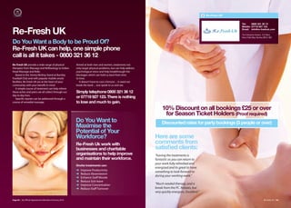Re-Fresh UK


                                                                                                                                                                    Tel:    0800 321 36 13
                                                                                                                                                                    Mobile: 07719 927 123

Re-Fresh UK                                                                                                                                                         Email: info@re-freshuk.com

                                                                                                                                                                    The Enterprise Heaven, Turf Moor,
                                                                                                                                                                    Harry Potts Way, Burnley BB10 4BZ

Do You Want a Body to be Proud Of?
Re-Fresh UK can help, one simple phone
call is all it takes - 0800 321 36 12
Re-Fresh UK provide a wide range of physical             Aimed at both men and women, treatments not
therapies from Massage and Reflexology to Indian         only target physical problems, but can help address
Head Massage and Reiki.                                  psychological stress and help breakthrough the
   Based in the Jimmy McIlroy Stand at Burnley           blockages which can hold us back from time
Football Club and with popular mobile onsite             to time.
facilities, Re-Fresh UK are at the heart of your            It doesn’t have to cost a fortune ... It need not
community with your benefit in mind.                     break the bank ... Just speak to us and see.
   A simple course of treatment can help relieve
those aches and pains we all collect through our         Simply telephone 0800 321 36 12
day to day lives.
   Specific injuries can be addressed through a
                                                         or 07719 927 123. There is nothing
course of remedial massage.                              to lose and much to gain.
                                                                                                                     10% Discount on all bookings £25 or over
                                                                                                                      for Season Ticket Holders (Proof required)
                                                         Do You Want to                                              Discounted rates for party bookings (3 people or over)
                                                         Maximise the
                                                         Potential of Your
                                                         Workforce?                                             Here are some
                                                         Re-Fresh Uk work with                                  comments from
                                                         businesses and charitable                              satisﬁed clients:
                                                         organisations to help improve                          “having the treatments is
                                                         and maintain their workforce.                          fantastic as you can return to
                                                                                                                your work fully refreshed and
                                                         Onsite treatments can:
                                                                                                                energized and its great to have
                                                         ➜   Improve Productivity
                                                                                                                something to look forward to
                                                         ➜   Reduce Absenteeism
                                                         ➜   Enhance Staﬀ Morale
                                                                                                                during your working week.”
                                                         ➜   Reduce Sick leave
                                                         ➜   Improve Concentration                              “Much needed therapy, and a
                                                         ➜   Reduce Staﬀ Turnover                               break from the PC. Relaxes, but
                                                                                                                very quickly energises. Excellent.”

Page 82 | By Oﬃcial Appointment Members Directory 2010                                                                                                                                      Re-Fresh UK | 83
 