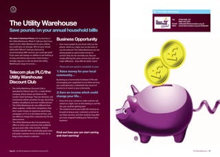 The Utility Warehouse


                                                                                                                                  Tel:   07942 859 127

The Utility Warehouse                                                                                                                    0800 542 2231
                                                                                                                                  Email: utilitydek@telecomplus.org.uk
                                                                                                                                  Web: www.telecomplus.org.uk/utilitydek

Save pounds on your annual household billls
My name is Sararose Fiscus and my business is
the Utility Warehouse. What if I told you that if you
                                                           Business Opportunity
switch to the Utility Warehouse for your utilities,        •   How many people do you know who use the
you could save, on average, 30% on your annual                 phone, switch on a light, turn on the oven or
utility bills? What if I told you that just by                 use the Internet? The Utility Warehouse are not
recommending UWH services, you could get paid?                 asking people to spend extra money on
If you want real savings on utilities or are looking at        services they do not normally use, they are
an easy and ethical way to earn more money, I                  simply oﬀering the same services but with one
strongly urge you to ask me about the Utility                  major diﬀerence - they oﬀer far better value!
Warehouse’s range of services…
                                                           •   There are two options available to you:

Telecom plus PLC/the                                       1) Raise money for your local
                                                           community…
Utility Warehouse                                          By joining as a Community Fundraiser (CFR) and
Discount Club                                              encouraging your supporters to use these services,
                                                           you could generate a substantial new source of
•   The Utility Warehouse Discount Club is                 income to re-invest in your community.
    operated by Telecom plus PLC, a major British
    company whose shares are listed on the
                                                           2) Earn an income which could
    London Stock Exchange. They are domestic and           change your life…
    commercial utilities providers for gas, electricity,   •   Every time your customers make a phone call,
    landline, broadband, and even mobile phones!               switch on a light, turn on the heating or surf the
•   The Utility Warehouse are very diﬀerent from               net, you could be getting paid.
    other suppliers. Unlike their competitors, they        •   The residual income you build will continue to
    don’t waste money on expensive advertising                 be paid as long as your customers continue to
    campaigns on TV or in the National Press, and              use these services, and that could be long after
    can aﬀord to charge their customers less for the           you have stopped building your Telecom plus
    same services.                                             business!
•   The Utility Warehouse don’t do introductory
    oﬀers to entice new customers that suddenly
    go up in price after a few months. All their
    members benefit from consistently good value
    and great customer service at all times, for as
                                                           Find out how you can start saving
    long as they remain a customer.                        and start earning!




Page 96 | By Oﬃcial Appointment Members Directory 2010                                                                                                 The Utility Warehouse | 97
 