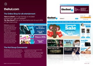 thehut.com


                                                                                                                            Web:              www.thehut.com

thehut.com                                                                                                                  Enquiries:
                                                                                                                            Marketing Info:
                                                                                                                            Email:
                                                                                                                                              01606 338 190
                                                                                                                                              01606 336 164
                                                                                                                                              info@insidespa.co.uk



The Online Shop for all entertainment
‘Dare to dream’ of huge Savings on the latest
entertainment, gifts and gadgets?
‘No Nay Never?’Join us at www.thehut.com for up to 80%
off high street prices
TheHut.com is one of the UK's
favourite and fastest growing
online retailers! With huge savings
of up to 80% oﬀ RRP and Free UK
delivery- why not come and see
what's new today?
   We bring you huge savings on
the latest CDs, DVDs, Games and
Books direct to your door. With new
product lines including clothing,
electronics and gifting at great
prices The Hut.com is a one stop
shop for all your entertainment
needs. With regular competitions,
promotions and great oﬀers come
and see what we have on oﬀer.




The Hut Group Commercial
The Hut Group is one of the most successful and          our management team winning the title of HBOS
fastest growing online entertainment retailers in the    Entrepreneur of the Year in 2008!
UK. Owned by huge Burnley supporters, The Hut              We have over 150 employees that strive to deliver
Group has, just like the Clarets risen to the top        market leading promotions at discount prices. With
division in the entertainment sector. Our success        perfume, lingerie, clothing, gifting, health and
culminating with The Hut.com named top of the            beauty and flowers joining the product range The
Sunday Times Tech Track Top 100 Companies and            Hut.com is emerging as a leading online brand.




Page 98 | By Oﬃcial Appointment Members Directory 2010                                                                                                  thehut.com | 99
 