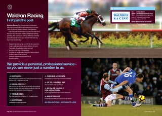 Waldron Racing

                                                                                                                              Tel:   01282 698044
                                                                                                                              Email: info@waldronracing.co.uk

Waldron Racing                                                                                                                Web: www.waldronracing.co.uk
                                                                                                                              Suite 221, Lomeshaye Business Village,
                                                                                                                              Turner Road, Nelson. BB9 7DR
First past the post                                                                                                           Search ‘Waldron Racing’ on Facebook

Waldron Racing is an independent bookmaker
oﬀering telephone betting. Established in the late
1970s by former Claret’s captain, Colin Waldron.
  Colin has built the business up over the years and
they are now the area’s leading telephone betting
operator. The business is built on oﬀering a friendly
yet professional service you will not find with any
high street bookmaker.

•   Regular free bets of up to £100 for all customers
•   Coral, Ladbrokes, Stan James, William Hill and
    Tote odds all available under one roof
•   No 5p or 10p Rule 4 Deductions
•   Free bet on any Burnley game for season tickets
    holders opening an account
•   Specials and enhanced odds for all
    Burnley games



We provide a personal, professional service -
so you are never just a number to us.

    ➜ BEST ODDS                                             ➜ FLExIBLE ACCOUNTS
    We will match or better any early prices from Corals,   Fortnightly or monthly accounts available.
    William Hill, Ladbrokes or Tote.
                                                            ➜ UP TO £100 FREE BET
    ➜ DOUBLE RESULT                                         See our terms and conditions.
    We pay out on the oﬃcial result AND disqualified
    horses (singles and race riding incidents only) UK      ➜ NO 5p OR 10p RULE
    racing only (excludes Grand National.                   FOR DEDUCTIONS
                                                            UK racing only (excludes Grand National).
    ➜ TREBLE ODDS
    For one winner on all lucky 15, 31 and 63 bets.         ➜ GREAT SERVICE
                                                            A friendly and eﬃcient service to all clients.
    ➜ BEST PRICES
    Available on selected races                             NO OBLIGATIONS NOTHING TO LOSE



Page 100 | By Oﬃcial Appointment Members Directory 2010                                                                                                 Waldron Racing | 101
 