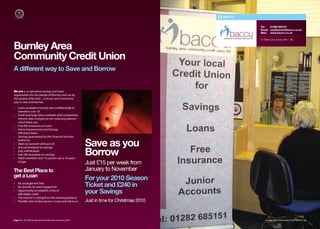 BACCU


                                                                                                    Tel:   01282 685151
                                                                                                    Email: creditunion@baccu.co.uk
                                                                                                    Web: www.baccu.co.uk

                                                                                                    47 Parker Lane, Burnley BB11 2BU


Burnley Area
Community Credit Union
A different way to Save and Borrow


We are a co-operative savings and loans
organisation for the people of Burnley and run by
the people of Burnley – a secure and convenient
way to save and borrow.
•   Loans available instantly and confidentially to
    members over 18.
•   Small and large loans available with competitive
    interest rates charged on the reducing balance –
    check them out.
•   Free life assurance on loans
•   Home Improvement and Energy
    eﬃciency loans.
•   Savings guaranteed by the Financial Services

•
•
    Authority
    Open an account with just £6
    Annual dividend on savings
                                                          Save as you
•
•
•
    Easy withdrawals
    Free life assurance on savings.
    Adult members over 16, juniors up to 16 years
                                                          Borrow
    of age.
                                                          Just £15 per week from
The Best Place to                                         January to November
get a Loan
                                                          For your 2010 Season
•
•
    No arrangement fees
    No penalty for early repayment                        Ticket and £240 in
•   Opportunity to establish a line of
    aﬀordable credit                                      your Savings
•   The interest is charged on the reducing balance
•   Flexible, face to face service. Come and talk to us   Just in time for Christmas 2010


Page 12 | By Oﬃcial Appointment Members Directory 2010                                                  Burnley Area Community Credit Union | 13
 