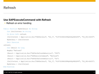 Refresh


Use SAPExecuteCommand with Refresh
  Refresh on error handling

Public Function MyGetData() As String
     Dim lCellContent As String
     On Error GoTo refresh
     lCellContent = Application.Run("SAPGetData", "DS_1", "4J97S26KX1BYBQ4GGQJNZGD9T", "0D_PH1=DS20")
     MyGetData = lCellContent
     Exit Function
refresh:
     Dim lResult As Long
     MsgBox "Refresh“
     lResult = Application.Run("SAPSetRefreshBehaviour", "Off")
     lResult = Application.Run("SAPExecuteCommand", "Refresh")
     lResult = Application.Run("SAPSetRefreshBehaviour", "On“)
     lCellContent = Application.Run("SAPGetData", "DS_1", "4J97S26KX1BYBQ4GGQJNZGD9T", "0D_PH1=DS20“)
     MyGetData = lCellContent
End Function


© 2011 SAP AG. All rights reserved.                                                                11
 