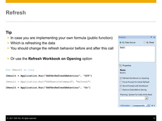 Refresh


Tip
  In case you are implementing your own formula (public function)
  Which is refreshing the data
  You should change the refresh behavior before and after this call

  Or use the Refresh Workbook on Opening option

Dim lResult as long

lResult = Application.Run("SAPSetRefreshBehaviour", "Off")

lResult = Application.Run("SAPExecuteCommand", "Refresh")

lResult = Application.Run("SAPSetRefreshBehaviour", "On")




© 2011 SAP AG. All rights reserved.                                    12
 
