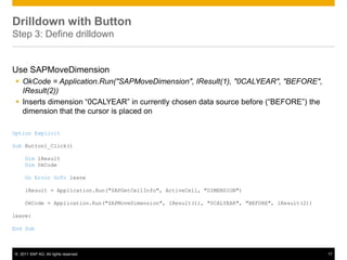 Drilldown with Button
Step 3: Define drilldown


Use SAPMoveDimension
  OkCode = Application.Run("SAPMoveDimension", IResult(1), "0CALYEAR", "BEFORE",
   IResult(2))
  Inserts dimension “0CALYEAR” in currently chosen data source before (“BEFORE”) the
   dimension that the cursor is placed on

Option Explicit

Sub Button1_Click()

     Dim lResult
     Dim OkCode

     On Error GoTo leave

     lResult = Application.Run("SAPGetCellInfo", ActiveCell, "DIMENSION")

     OkCode = Application.Run("SAPMoveDimension", lResult(1), "0CALYEAR", "BEFORE", lResult(2))

leave:

End Sub



© 2011 SAP AG. All rights reserved.                                                               17
 