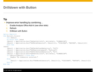 Drilldown with Button


Tip
  Improve error handling by combining…
    1.     Enable Analysis Office Add-In (see other slide)
    2.     Refresh
    3.     Drilldown with Button
Option Explicit
Sub Button1_Click()
    Dim lResult
    On Error GoTo leave
    lResult = Application.Run("SAPGetCellInfo", ActiveCell, "DIMENSION")
    lResult = Application.Run("SAPMoveDimension", lResult(1), "0CALYEAR", "BEFORE", lResult(2))
    Exit Sub
leave:
    lResult = Application.Run("SAPSetRefreshBehaviour", "Off")
    lResult = Application.Run("SAPExecuteCommand", "Refresh")
    lResult = Application.Run("SAPSetRefreshBehaviour", "On“)
    lResult = Application.Run("SAPGetCellInfo", ActiveCell, "DIMENSION")
    If IsError(lResult) = True Then
        MsgBox "No dimension selected."
    Else
        lResult = Application.Run("SAPMoveDimension", lResult(1), "0CALYEAR", "BEFORE", lResult(2))
    End If
End Sub



© 2011 SAP AG. All rights reserved.                                                               19
 