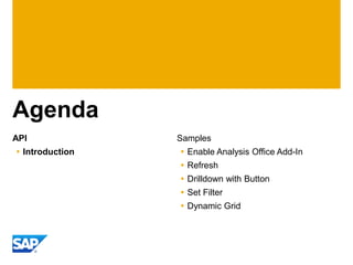 Agenda
API              Samples
 Introduction    Enable Analysis Office Add-In
                  Refresh
                  Drilldown with Button
                  Set Filter
                  Dynamic Grid
 