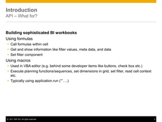 Introduction
API – What for?


Building sophisticated BI workbooks
Using formulas
 Call formulas within cell
 Get and show information like filter values, meta data, and data
 Set filter component
Using macros
 Used in VBA editor (e.g. behind some developer items like buttons, check box etc.)
 Execute planning functions/sequences, set dimensions in grid, set filter, read cell context
  etc.
 Typically using application.run (“”….)




© 2011 SAP AG. All rights reserved.                                                             5
 