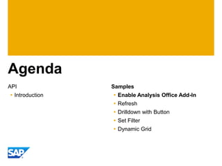Agenda
API              Samples
 Introduction    Enable Analysis Office Add-In
                  Refresh
                  Drilldown with Button
                  Set Filter
                  Dynamic Grid
 