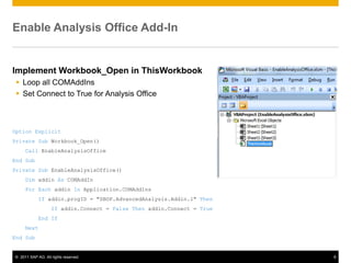 Enable Analysis Office Add-In


Implement Workbook_Open in ThisWorkbook
  Loop all COMAddIns
  Set Connect to True for Analysis Office



Option Explicit
Private Sub Workbook_Open()
     Call EnableAnalysisOffice
End Sub
Private Sub EnableAnalysisOffice()
     Dim addin As COMAddIn
     For Each addin In Application.COMAddIns
            If addin.progID = "SBOP.AdvancedAnalysis.Addin.1" Then
                   If addin.Connect = False Then addin.Connect = True
            End If
     Next
End Sub


© 2011 SAP AG. All rights reserved.                                     8
 