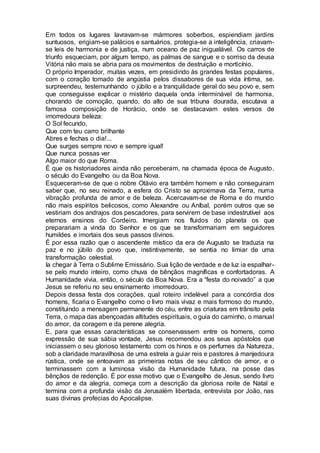 Em todos os lugares lavravam-se mármores soberbos, espiendiam jardins
suntuosos, erigiam-se palácios e santuários, protegia-se a inteligência, criavam-
se leis de harmonia e de justiça, num oceano de paz inigualável. Os carros de
triunfo esqueciam, por algum tempo, as palmas de sangue e o sorriso da deusa
Vitória não mais se abria para os movimentos de destruição e morticínio.
O próprio Imperador, muitas vezes, em presidindo às grandes festas populares,
com o coração tomado de angústia pelos dissabores de sua vida íntima, se.
surpreendeu, testemunhando o júbilo e a tranquilidade geral do seu povo e, sem
que conseguisse explicar o mistério daquela onda interminável de harmonia,
chorando de comoção, quando, do alto de sua tribuna dourada, escutava a
famosa composição de Horácio, onde se destacavam estes versos de
imorredoura beleza:
O Sol fecundo,
Que com teu carro brilhante
Abres e fechas o dia!...
Que surges sempre novo e sempre igual!
Que nunca possas ver
Algo maior do que Roma.
É que os historiadores ainda não perceberam, na chamada época de Augusto,
o século do Evangelho ou da Boa Nova.
Esqueceram-se de que o nobre Otávio era também homem e não conseguiram
saber que, no seu reinado, a esfera do Cristo se aproximava da Terra, numa
vibração profunda de amor e de beleza. Acercavam-se de Roma e do mundo
não mais espíritos belicosos, como Alexandre ou Aníbal, porém outros que se
vestiriam dos andrajos dos pescadores, para servirem de base indestrutível aos
eternos ensinos do Cordeiro. Imergiam nos fluidos do planeta os que
preparariam a vinda do Senhor e os que se transformariam em seguidores
humildes e imortais dos seus passos divinos.
É por essa razão que o ascendente místico da era de Augusto se traduzia na
paz e no júbilo do povo que, instintivamente, se sentia no limiar de uma
transformação celestial.
Ia chegar à Terra o Sublime Emissário. Sua lição de verdade e de luz ia espalhar-
se pelo mundo inteiro, como chuva de bênçãos magníficas e confortadoras. A
Humanidade vivia, então, o século da Boa Nova. Era a “festa do noivado” a que
Jesus se referiu no seu ensinamento imorredouro.
Depois dessa festa dos corações, qual roteiro indelével para a concórdia dos
homens, ficaria o Evangelho como o livro mais vivaz e mais formoso do mundo,
constituindo a mensagem permanente do céu, entre as criaturas em trânsito pela
Terra, o mapa das abençoadas altitudes espirituais, o guia do caminho, o manual
do amor, da coragem e da perene alegria.
E, para que essas características se conservassem entre os homens, como
expressão de sua sábia vontade, Jesus recomendou aos seus apóstolos que
iniciassem o seu glorioso testamento com os hinos e os perfumes da Natureza,
sob a claridade maravilhosa de uma estrela a guiar reis e pastores à manjedoura
rústica, onde se entoavam as primeiras notas de seu cântico de amor, e o
terminassem com a luminosa visão da Humanidade futura, na posse das
bênçãos de redenção. É por esse motivo que o Evangelho de Jesus, sendo livro
do amor e da alegria, começa com a descrição da gloriosa noite de Natal e
termina com a profunda visão da Jerusalém libertada, entrevista por João, nas
suas divinas profecias do Apocalipse.
 
