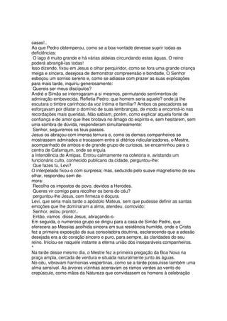 casas!..
Ao que Pedro obtemperou, como se a boa-vontade devesse suprir todas as
deficiências:
O lago é muito grande e há várias aldeias circundando estas águas, O reino
poderá abrangê-las todas!
Isso dizendo, fixou em Jesus o olhar perquiridor, como se fora uma grande criança
meiga e sincera, desejosa de demonstrar compreensão e bondade, O Senhor
esboçou um sorriso sereno e, como se adiasse com prazer as suas explicações
para mais tarde, inquiriu generosamente:
Quereis ser meus discípulos?
André e Simão se interrogaram a si mesmos, permutando sentimentos de
admiração embevecida. Refletia Pedro: que homem seria aquele? onde já lhe
escutara o timbre carinhoso da voz íntima e familiar? Ambos os pescadores se
esforçavam por dilatar o domínio de suas lembranças, de modo a encontrá-lo nas
recordações mais queridas, Não sabiam, porém, como explicar aquela fonte de
confiança e de amor que lhes brotava no âmago do espírito e, sem hesitarem, sem
uma sombra de dúvida, responderam simultaneamente:
Senhor, seguiremos os teus passos.
Jesus os abraçou com imensa ternura e, como os demais companheiros se
mostrassem admirados e trocassem entre si ditérios ridicularizadores, o Mestre,
acompanhado de ambos e de grande grupo de curiosos, se encaminhou para o
centro de Cafarnaum, onde se erguia
a Intendência de Ântipas. Entrou calmamente na coletoria e, avistando um
funcionário culto, conhecido publicano da cidade, perguntou-lhe:
Que fazes tu, Levi?
O interpelado fixou-o com surpresa; mas, seduzido pelo suave magnetismo de seu
olhar, respondeu sem de-
mora:
Recolho os impostos do povo, devidos a Herodes.
Queres vir comigo para recolher os bens do céu?
perguntou-lhe Jesus, com firmeza e doçura.
Levi, que seria mais tarde o apóstolo Mateus, sem que pudesse definir as santas
emoções que lhe dominaram a alma, atendeu, comovido:
Senhor, estou pronto!..
Então, vamos disse Jesus, abraçando-o.
Em seguida, o numeroso grupo se dirigiu para a casa de Simão Pedro, que
oferecera ao Messias acolhida sincera em sua residência humilde, onde o Cristo
fez a primeira exposição de sua consoladora doutrina, esclarecendo que a adesão
desejada era a do coração sincero e puro, para sempre, às claridades do seu
reino. Iniciou-se naquele instante a eterna união dos inseparáveis companheiros.
*
Na tarde desse mesmo dia, o Mestre fez a primeira pregação da Boa Nova na
praça ampla, cercada de verdura e situada naturalmente junto às águas.
No céu, vibravam harmonias vespertinas, como se a tarde possuísse também uma
alma sensível. As árvores vizinhas acenavam os ramos verdes ao vento do
crepúsculo, como mãos da Natureza que convidassem os homens à celebração
 