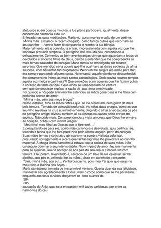 afetuosos e, em poucos minutos, a lua plena participava, igualmente, desse
concerto de harmonia e de luz.
Enlevada nas suas meditações, Maria viu aproximar-se o vulto de um pedinte.
Minha mãe exclamou o recém-chegado, como tantos outros que recorriam ao
seu carinho —, venho fazer-te companhia e receber a tua bênção.
Maternalmente, ela o convidou a entrar, impressionada com aquela voz que lhe
inspirava profunda simpatia. O peregrino lhe falou do céu, confortando-a
delicadamente. Comentou as bem-aventuranças divinas que aguardam a todos os
devotados e sinceros filhos de Deus, dando a entender que lhe compreendia as
mais ternas saudades do coração. Maria sentiu-se empolgada por tocante
surpresa. Que mendigo seria aquele que lhe acalmava as dores secretas da alma
saudosa, com bálsamos tão dulçorosos? Nenhum lhe surgira até então para dar;
era sempre para pedir alguma coisa. No entanto, aquele viandante desconhecido
lhe derramava no íntimo as mais santas consolações. Onde ouvira noutros tempos
aquela voz meiga e carinhosa?! Que emoções eram aquelas que lhe faziam pulsar
o coração de tanta carícia? Seus olhos se umedeceram de ventura,
sem que conseguisse explicar a razão de sua terna emotividade.
Foi quando o hóspede anônimo lhe estendeu as mãos generosas e lhe falou com
profundo acento de amor:
“Minha mãe, vem aos meus braços!”
Nesse instante, fitou as mãos nobres que se lhe ofereciam, num gesto da mais
bela ternura. Tomada de comoção profunda, viu nelas duas chagas, como as que
seu filho revelava na cruz e, instintivamente, dirigindo o olhar ansioso para os pés
do peregrino amigo, divisou também aí as úlceras causadas pelos cravos do
suplício. Não pôde mais. Compreendendo a visita amorosa que Deus lhe enviava
ao coração, bradou com infinita alegria:
“Meu filho! meu filho! as úlceras que te fizeram!. . .“
E precipitando-se para ele, como mãe carinhosa e desvelada, quis certificar-se,
tocando a ferida que lhe fora produzida pelo último lançaço, perto do coração.
Suas mãos ternas e solícitas o abraçaram na sombra visitada pelo luar,
procurando sofregamente a úlcera que tantas lágrimas lhe provocara ao carinho
maternal. A chaga lateral também lá estava, sob a carícia de suas mãos. Não
conseguiu dominar o seu intenso júbilo. Num ímpeto de amor, fez um movimento
para se ajoelhar. Queria abraçar-se aos pés do seu Jesus e osculá-los com
ternura. Ele, porém, levantando-a, cercado de um halo de luz celestial, se lhe
ajoelhou aos pés e, beijando-lhe as mãos, disse em carinhoso transporte:
“Sim, minha mãe, sou eu!... Venho buscar-te, pois meu Pai quer que sejas no
meu reino a Rainha dos Anjos. .
Maria cambaleou, tomada de inexprimível ventura. Queria dizer da sua felicidade,
manifestar seu agradecimento a Deus; mas o corpo como que se lhe paralisara,
enquanto aos seus ouvidos chegavam os ecos suaves da
204
205
saudação do Anjo, qual se a entoassem mil vozes cariciosas, por entre as
harmonias do céu.
 