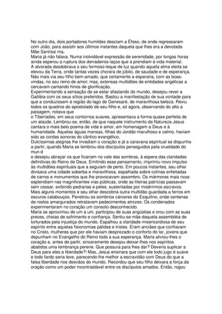 No outro dia, dois portadores humildes desciam a Éfeso, de onde regressaram
com João, para assistir aos últimos instantes daquela que lhes era a devotada
Mãe Santíssi ma.
Maria já não falava. Numa inolvidável expressão de serenidade, por longas horas
ainda esperou a ruptura dos derradeiros laços que a prendiam à vida material.
A alvorada desdobrava o seu formoso leque de luz quando aquela alma eleita se
elevou da Terra, onde tantas vezes chorara de júbilo, de saudade e de esperança.
Não mais via seu filho bem-amado, que certamente a esperaria, com as boas-
vindas, no seu reino de amor; mas, extensas multidões de entidades angélicas a
cercavam cantando hinos de glorificação.
Experimentando a sensação de se estar afastando do mundo, desejou rever a
Galiléia com os seus sítios preferidos. Bastou a manifestação de sua vontade para
que a conduzissem à região do lago de Genesaré, de maravilhosa beleza. Reviu
todos os quadros do apostolado de seu filho e, só agora, observando do alto a
paisagem, notava que
o Tiberíades, em seus contornos suaves, apresentava a forma quase perfeita de
um alaúde. Lembrou-se, então, de que naquele instrumento da Natureza Jesus
cantara o mais belo poema de vida e amor, em homenagem a Deus e à
humanidade. Aquelas águas mansas, filhas do Jordão marulhoso e calmo, haviam
sido as cordas sonoras do cântico evangélico.
Dulcíssimas alegrias lhe invadiam o coração e já a caravana espiritual se dispunha
a partir, quando Maria se lembrou dos discípulos perseguidos pela crueldade do
mun d
e desejou abraçar os que ficariam no vale das sombras, à espera das claridades
definitivas do Reino de Deus. Emitindo esse pensamento, imprimiu novo impulso
às multidões espirituais que a seguiam de perto. Em poucos instantes, seu olhar
divisava uma cidade soberba e maravilhosa, espalhada sobre colinas enfeitadas
de carros e monumentos que lhe provocavam assombro. Os mármores mais ricos
esplendiam nas magnificentes vias públicas, onde as liteiras patrícias passavam
sem cessar, exibindo pedrarias e peles, sustentadas por misérrimos escravos.
Mais alguns momentos e seu olhar descobria outra multidão guardada a ferros em
escuros calabouços. Penetrou os sombrios cárceres do Esquilino, onde centenas
de rostos amargurados retratavam padecimentos atrozes. Os condenados
experimentaram no coração um consolo desconhecido.
Maria se aproximou de um a um, participou de suas angústias e orou com as suas
preces, cheias de sofrimento e confiança. Sentiu-se mãe daquela assembléia de
torturados pela injustiça do mundo. Espalhou a claridade misericordiosa de seu
espírito entre aquelas fisionomias pálidas e tristes. Eram anciães que confiavam
no Cristo, mulheres que por ele haviam desprezado o conforto do lar, jovens que
depunham no Evangelho do Reino toda a sua esperança. Maria aliviou-lhes o
coração e, antes de partir, sinceramente desejou deixar-lhes nos espíritos
abatidos uma lembrança perene. Que possuía para lhes dar? Deveria suplicar a
Deus para eles a liberdade?! Mas, Jesus ensinara que com ele todo jugo é suave
e todo fardo seria leve, parecendo-lhe melhor a escravidão com Deus do que a
falsa liberdade nos desvãos do mundo. Recordou que seu filho deixara a força da
oração como um poder incontrastável entre os discípulos amados. Então, rogou
 