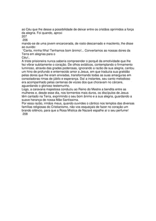 ao Céu que lhe desse a possibilidade de deixar entre os cristãos oprimidos a força
da alegria. Foi quando, aproxi
207
206
mando-se de uma jovem encarcerada, de rosto descarnado e macilento, lhe disse
ao ouvido:
“Canta, minha filha! Tenhamos bom ânimo!... Convertamos as nossas dores da
Terra em alegrias para o
Céu!..
A triste prisioneira nunca saberia compreender o porquê da emotividade que lhe
fez vibrar subitamente o coração. De olhos extáticos, contemplando o firmamento
luminoso, através das grades poderosas, ignorando a razão de sua alegria, cantou
um hino de profundo e enternecido amor a Jesus, em que traduzia sua gratidão
pelas dores que lhe eram enviadas, transformando todas as suas amarguras em
consoladoras rimas de júbilo e esperança. Daí a instantes, seu canto melodioso
era acompanhado pelas centenas de vozes dos que choravam no cárcere,
aguardando o glorioso testemunho.
Logo, a caravana majestosa conduziu ao Reino do Mestre a bendita entre as
mulheres e, desde esse dia, nos tormentos mais duros, os discípulos de Jesus
têm cantado na Terra, exprimindo o seu bom ânimo e a sua alegria, guardando a
suave herança de nossa Mãe Santíssima.
Por essa razão, irmãos meus, quando ouvirdes o cântico nos templos das diversas
famílias religiosas do Cristianismo, não vos esqueçais de fazer no coração um
brando silêncio, para que a Rosa Mística de Nazaré espalhe aí o seu perfume!
208
 