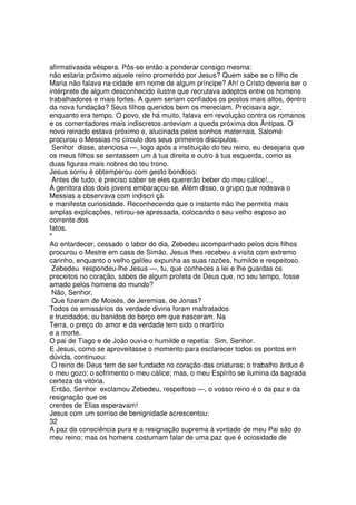 afirmativasda véspera. Pôs-se então a ponderar consigo mesma:
não estaria próximo aquele reino prometido por Jesus? Quem sabe se o filho de
Maria não falava na cidade em nome de algum príncipe? Ah! o Cristo deveria ser o
intérprete de algum desconhecido ilustre que recrutava adeptos entre os homens
trabalhadores e mais fortes. A quem seriam confiados os postos mais altos, dentro
da nova fundação? Seus filhos queridos bem os mereciam. Precisava agir,
enquanto era tempo. O povo, de há muito, falava em revolução contra os romanos
e os comentadores mais indiscretos anteviam a queda próxima dos Ântipas. O
novo reinado estava próximo e, alucinada pelos sonhos maternais, Salomé
procurou o Messias no círculo dos seus primeiros discípulos.
Senhor disse, atenciosa —, logo após a instituição do teu reino, eu desejaria que
os meus filhos se sentassem um à tua direita e outro à tua esquerda, como as
duas figuras mais nobres do teu trono.
Jesus sorriu è obtemperou com gesto bondoso:
Antes de tudo, é preciso saber se eles quererão beber do meu cálice!...
A genitora dos dois jovens embaraçou-se. Além disso, o grupo que rodeava o
Messias a observava com indiscri çã
e manifesta curiosidade. Reconhecendo que o instante não lhe permitia mais
amplas explicações, retirou-se apressada, colocando o seu velho esposo ao
corrente dos
fatos.
*
Ao entardecer, cessado o labor do dia, Zebedeu acompanhado pelos dois filhos
procurou o Mestre em casa de Simão. Jesus lhes recebeu a visita com extremo
carinho, enquanto o velho galileu expunha as suas razões, humilde e respeitoso.
Zebedeu respondeu-lhe Jesus —, tu, que conheces a lei e lhe guardas os
preceitos no coração, sabes de algum profeta de Deus que, no seu tempo, fosse
amado pelos homens do mundo?
Não, Senhor.
Que fizeram de Moisés, de Jeremias, de Jonas?
Todos os emissários da verdade divina foram maltratados
e trucidados, ou banidos do berço em que nasceram. Na
Terra, o preço do amor e da verdade tem sido o martírio
e a morte.
O pai de Tiago e de João ouvia-o humilde e repetia: Sim, Senhor.
E Jesus, como se aproveitasse o momento para esclarecer todos os pontos em
dúvida, continuou:
O reino de Deus tem de ser fundado no coração das criaturas; o trabalho árduo é
o meu gozo; o sofrimento o meu cálice; mas, o meu Espírito se ilumina da sagrada
certeza da vitória.
Então, Senhor exclamou Zebedeu, respeitoso —, o vosso reino é o da paz e da
resignação que os
crentes de Elias esperavam!
Jesus com um sorriso de benignidade acrescentou:
32
A paz da consciência pura e a resignação suprema à vontade de meu Pai são do
meu reino; mas os homens costumam falar de uma paz que é ociosidade de
 