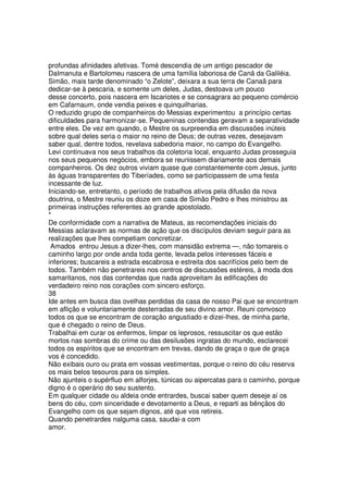 profundas afinidades afetivas. Tomé descendia de um antigo pescador de
DaImanuta e Bartolomeu nascera de uma família laboriosa de Canã da Galiléia.
Simão, mais tarde denominado “o Zelote”, deixara a sua terra de Canaã para
dedicar-se à pescaria, e somente um deles, Judas, destoava um pouco
desse concerto, pois nascera em Iscariotes e se consagrara ao pequeno comércio
em Cafarnaum, onde vendia peixes e quinquilharias.
O reduzido grupo de companheiros do Messias experimentou a princípio certas
dificuldades para harmonizar-se. Pequeninas contendas geravam a separatividade
entre eles. De vez em quando, o Mestre os surpreendia em discussões inúteis
sobre qual deles seria o maior no reino de Deus; de outras vezes, desejavam
saber qual, dentre todos, revelava sabedoria maior, no campo do Evangelho.
Levi continuava nos seus trabalhos da coletoria local, enquanto Judas prosseguia
nos seus pequenos negócios, embora se reunissem diariamente aos demais
companheiros. Os dez outros viviam quase que constantemente com Jesus, junto
às águas transparentes do Tiberíades, como se participassem de uma festa
incessante de luz.
Iniciando-se, entretanto, o período de trabalhos ativos pela difusão da nova
doutrina, o Mestre reuniu os doze em casa de Simão Pedro e lhes ministrou as
primeiras instruções referentes ao grande apostolado.
*
De conformidade com a narrativa de Mateus, as recomendações iniciais do
Messias aclaravam as normas de ação que os discípulos deviam seguir para as
realizações que lhes competiam concretizar.
Amados entrou Jesus a dizer-lhes, com mansidão extrema —, não tomareis o
caminho largo por onde anda toda gente, levada pelos interesses fáceis e
inferiores; buscareis a estrada escabrosa e estreita dos sacrifícios pelo bem de
todos. Também não penetrareis nos centros de discussões estéreis, à moda dos
samaritanos, nos das contendas que nada aproveitam às edificações do
verdadeiro reino nos corações com sincero esforço.
38
Ide antes em busca das ovelhas perdidas da casa de nosso Pai que se encontram
em aflição e voluntariamente desterradas de seu divino amor. Reuni convosco
todos os que se encontram de coração angustiado e dizei-lhes, de minha parte,
que é chegado o reino de Deus.
Trabalhai em curar os enfermos, limpar os leprosos, ressuscitar os que estão
mortos nas sombras do crime ou das desilusões ingratas do mundo, esclarecei
todos os espíritos que se encontram em trevas, dando de graça o que de graça
vos é concedido.
Não exibais ouro ou prata em vossas vestimentas, porque o reino do céu reserva
os mais belos tesouros para os simples.
Não ajunteis o supérfluo em alforjes, túnicas ou aipercatas para o caminho, porque
digno é o operário do seu sustento.
Em qualquer cidade ou aldeia onde entrardes, buscai saber quem deseje aí os
bens do céu, com sinceridade e devotamento a Deus, e reparti as bênçãos do
Evangelho com os que sejam dignos, até que vos retireis.
Quando penetrardes nalguma casa, saudai-a com
amor.
 