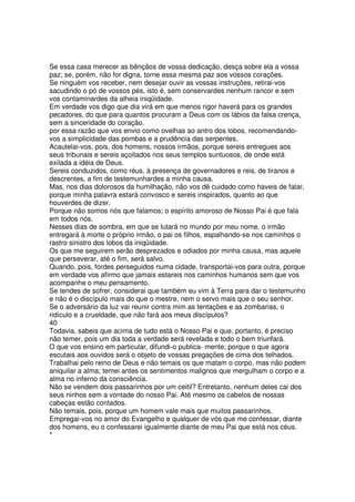 Se essa casa merecer as bênçãos de vossa dedicação, desça sobre ela a vossa
paz; se, porém, não for digna, torne essa mesma paz aos vossos corações.
Se ninguém vos receber, nem desejar ouvir as vossas instruções, retirai-vos
sacudindo o pó de vossos pés, isto é, sem conservardes nenhum rancor e sem
vos contaminardes da alheia iniqüidade.
Em verdade vos digo que dia virá em que menos rigor haverá para os grandes
pecadores, do que para quantos procuram a Deus com os lábios da falsa crença,
sem a sinceridade do coração.
por essa razão que vos envio como ovelhas ao antro dos lobos, recomendando-
vos a simplicidade das pombas e a prudência das serpentes.
Acautelai-vos, pois, dos homens, nossos irmãos, porque sereis entregues aos
seus tribunais e sereis açoitados nos seus templos suntuosos, de onde está
exilada a idéia de Deus.
Sereis conduzidos, como réus, à presença de governadores e reis, de tiranos e
descrentes, a fim de testemunhardes a minha causa.
Mas, nos dias dolorosos da humilhação, não vos dê cuidado como haveis de falar,
porque minha palavra estará convosco e sereis inspirados, quanto ao que
houverdes de dizer.
Porque não somos nós que falamos; o espírito amoroso de Nosso Pai é que fala
em todos nós.
Nesses dias de sombra, em que se lutará no mundo por meu nome, o irmão
entregará à morte o próprio irmão, o pai os filhos, espalhando-se nos caminhos o
rastro sinistro dos lobos da iniqüidade.
Os que me seguirem serão desprezados e odiados por minha causa, mas aquele
que perseverar, até o fim, será salvo.
Quando, pois, fordes perseguidos numa cidade, transportai-vos para outra, porque
em verdade vos afirmo que jamais estareis nos caminhos humanos sem que vos
acompanhe o meu pensamento.
Se tendes de sofrer, considerai que também eu vim à Terra para dar o testemunho
e não é o discípulo mais do que o mestre, nem o servo mais que o seu senhor.
Se o adversário da luz vai reunir contra mim as tentações e as zombarias, o
ridículo e a crueldade, que não fará aos meus discípulos?
40
Todavia, sabeis que acima de tudo está o Nosso Pai e que, portanto, é preciso
não temer, pois um dia toda a verdade será revelada e todo o bem triunfará.
O que vos ensino em particular, difundi-o publica- mente; porque o que agora
escutais aos ouvidos será o objeto de vossas pregações de cima dos telhados.
Trabalhai pelo reino de Deus e não temais os que matam o corpo, mas não podem
aniquilar a alma; temei antes os sentimentos malignos que mergulham o corpo e a
alma no inferno da consciência.
Não se vendem dois passarinhos por um ceitil? Entretanto, nenhum deles cai dos
seus ninhos sem a vontade do nosso Pai. Até mesmo os cabelos de nossas
cabeças estão contados.
Não temais, pois, porque um homem vale mais que muitos passarinhos.
Empregai-vos no amor do Evangelho e qualquer de vós que me confessar, diante
dos homens, eu o confessarei igualmente diante de meu Pai que está nos céus.
*
 