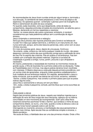 As recomendações de Jesus foram ouvidas ainda por algum tempo e, terminada a
sua alocução, no semblante de todos perpassava a nota íntima da alegria e da
esperança. Os apóstolos queriam contemplar o glorioso porvir do Evangelho do
Reino e estremeciam do júbilo de seus corações.
Foi quando Judas Iscariotes, como que despertando, antes de todos os
companheiros, daquelas profundas emoções de encantamento, se adiantou para o
Messias, declarando em termos respeitosos e resolutos:
Senhor, os vossos planos são justos e preciosos; entretanto, é razoável
considerarmos que nada poderemos edificar sem a contribuição de algum
dinheiro.
Jesus contemplou-o serenamente e redargüiu:
Será que Deus precisou das riquezas precárias para Construir as belezas do
mundo? Em mãos que saibam dominá-lo, o dinheiro é um instrumento útil, mas
nunca será tudo, porque, acima dos tesouros perecívejs, está o amor com os seus
infinitos recursos.
Em meio da surpresa geral, Jesus, depois de uma pausa, Continuou:
No entanto, Judas, embora eu não tenha qualquer moeda do mundo, não posso
desprezar o primeiro alvitre dos que contribuirão comigo para a edificação do reino
de meu Pai no espírito das criaturas. Põe em prática a tua lembrança, mas tem
cuidado com a tentação das posses materiais. Organiza a tua bolsa de
cooperação e guarda-a contigo; nunca, porém, procures o que ultrapasse o
necessário.
Ali mesmo, pretextando a necessidade de incentivar os movimentos iniciais da
grande causa, o filho de Iscariotes fez a primeira coleta entre os discípulos. Todas
as Possibilidades eram mínimas, mas alguns pobres denários foram recolhidos
com interesse. O Mestre observava a execução daquela primeira providência, com
um sorriso cheio de apreensões, enquanto Judas guardava cuidadosamente o
fruto modesto de sua lembrança material. Em seguida, apresentando a Jesus a
bolsa minúscula, que se perdia nas dobras de sua túnica, exclamou, satisfeito:
Senhor, a bolsa é pequenina, mas constitui o primeiro passo para que se possa
realizar alguma coisa...
Jesus fitou-o serenamente e retrucou em tom pro fético:
Sim, Judas, a bolsa é pequenina; contudo, permita Deus que nunca sucumbas ao
seu peso!
42
6
FIDELIDADE A DEUS
Depois das primeiras prédicas de Jesus, respeito aos trabalhos ingentes que a
edificação do reino de Deus exigia dos seus discípulos, esboçou-se na fraterna
comunidade um leve movimento de incompreensão. Quê? pois a Boa Nova
reclamaria tamanhos sacrifícios? Então o Senhor, que sondava o íntimo de seus
companheiros diletos, os reuniu, uma noite, quando a turba os deixara a sós e já
algumas horas haviam passado sobre o pôr do Sol.
Interrogando-os vivamente, provocou a manifestação dos seus pensamentos e
dúvidas mais íntimas. Após escutar-lhes as confidências simples e sinceras, o
Mestre ponderou:
Na causa de Deus, a fidelidade deve ser uma das primeiras virtudes. Onde o filho
 