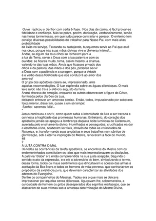 Ouve replicou o Senhor com certa ênfase. Nos dias de calma, é fácil provar-se
fidelidade e confiança. Não se prova, porém, dedicação, verdadeiramente, senão
nas horas tormentosas, em que tudo parece contrariar e perecer. O enfermo tem
consigo diversas possibilidades de trabalhar para Nosso Pai, com mais altas
probabilidade
de êxito no serviço. Tateando ou rastejando, busquemos servir ao Pai que está
nos céus, porque nas suas mãos divinas vive o Universo inteiro!...
André, se algum dia teus olhos se fecharem para a
a luz da Terra, serve a Deus com a tua palavra e com os
ouvidos; se ficares mudo, toma, assim mesmo, a charrua.
valendo-te das tuas mãos. Ainda que ficasses privado dos
olhos e da palavra, das mãos e dos pés, poderias servir
a Deus com a paciência e a coragem, porque a virtude
é o verbo dessa fidelidade que nos conduzirá ao amor dos
amores!
O grupo dos apóstolos calara-se, impressionado, ante
aquelas recomendações. O luar esplendia sobre as águas silenciosas. O mais
leve ruído não traía o silêncio augusto da hora.
André chorava de emoção, enquanto os outros observavam a figura do Cristo,
iluminada pelos clarões da Lua,
deixando entrever um amoroso sorriso. Então, todos, impussionado por soberana
força interior, disseram, quase a um só tempo:
Senhor, seremos fiéis!..
*
Jesus continuou a sorrir, como quem sabia a intensidade da luta a ser travada e
conhecia a fragilidade das promessas humanas. Entretanto, do coração dos
apóstolos jamais se apagou a lembrança daquela noite luminosa de Cafarnaum,
aurelada pelo ensinamento divino. Humilhados e perseguidos, crucificados na dor
e esfolados vivos, souberam ser fiéis, através de todas as vivissitudes da
Natureza, e, transformando suas angústias e seus trabalhos num cântico de
glorificação, sob a eterna inspiração do Mestre, renovaram a face do mundo.
48
7
A LUTA CONTRA O MAL
De todas as ocorrências da tarefa apostólica, os encontros do Mestre com os
endemoninhados constituíam os fatos que mais impressionavam os discípulos.
A palavra “diabo” era então compreendida na sua justa acepção. Segundo o
sentido exato da expressão, era ele o adversário do bem, simbolizando o termo,
dessa forma, todos os maus sentimentos que dificultavam o acesso das almas à
aceitação da Boa Nova e todos os homens de vida perversa, que contrariavam os
propósitos da existência pura, que deveriam caracterizar as atividades dos
adeptos do Evangelho.
Dentre os companheiros do Messias, Tadeu era o que mais se deixava
impressionar por aquelas cenas dolorosas. Aguçavam-lhe, sobremaneira, a
curiosidade de homem os gritos desesperados dos espíritos malfazejos, que se
afastavam de suas vitimas sob a amorosa determinação do Mestre Divino.
 