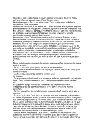 Quando os pobres obsidiados deixavam escapar um suspiro de alívio, Tadeu
volvia os olhos para Jesus, maravilhado de seus feitos.
Certo dia em que o Senhor se retirara, com Tiago e João, para os lados de
Cesaréia de Filipe, uma pobre
demente lhe foi trazida, a fim de que ele, Tadeu, anulasse a atuação dos Espíritos
perturbadores que a subjugavam. Entretanto, apesar de todos os esforços de sua
boa-vontade, Tadeu não conseguiu modificar a situação. Somente no dia imediato,
ao anoitecer, na presença confortadora do Messias, foi possível à infeliz
dementada recuperar o senso de si mesma.
Observando o fato, Tadeu caiu em sério e profundo cismar. Por que razão o
Mestre não lhes transmitia, automaticamente, o poder de expulsar os demônios
malfazejos, para que pudessem dominar os adversários da causa divina? Se era
tão fácil a Jesus a cura integral dos endemoninhados, por que motivo não
provocava ele de vez a aproximação geral de todos os inimigos da luz, a fim de
que, pela sua autoridade, fossem definitivamente convertidos ao reino de Deus?
Com o cérebro torturado por graves cogitações e sonhando possibilidades
maravilhosas para que cessassem todos os combates entre os ensinamentos do
Evangelho e os seus inimigos, o discípulo inquieto procurou avistar-se
particularmente com o Senhor, de modo a expor-lhe com humildade suas idéias
íntimas.
*
Numa noite tranqüila, depois de lhe escutar as ponderações, perguntou-lhe Jesus,
em tom austero:
Tadeu, qual o principal objetivo das atividades de tua vida?
Como se recebesse uma centelha de inspiração superior, respondeu o discípulo
com sinceridade:
Mestre, estou procurando realizar o reino de Deus
no coração.
Se procuras semelhante realidade, por que a reclamas no adversário em primeiro
lugar? Seria justo esqueceres as tuas próprias necessidades nesse sentido?
50
Se buscamos atingir o infinito da sabedoria e do amor em Nosso Pai,
indispensável se faz reconheçamos que todos somos irmãos no mesmo
caminho!...
Senhor, os espíritos do mal são também nossos irmãos? inquiriu, admirado, o
apóstolo.
Toda a criação é de Deus. Os que vestem a túnica do mal envergarão um dia a
da redenção pelo bem. Acaso, poderias duvidar disso? O discípulo do Evangelho
não combate propriamente o seu irmão, como Deus nunca entra em luta com seus
filhos; aquele apenas combate toda manifestação de ignorância, como o Pai que
trabalha incessantemente pela vitória do seu amor, junto da humanidade inteira.
Mas, não seria justo ajuntou o discípulo, com certa convicção convocarmos
todos os gênios malfazejos para que se convertessem à verdade dos céus?
O Mestre, sem se surpreender com essa observação, disse:
Por que motivo não procede Deus assim?... Porventura, teríamos nós uma
substância de amor mais sublime e mais forte que a do seu coração paternal?
Tadeu, jamais olvidemos o bom combate. Se alguém te convoca ao labor ingrato
 