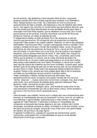 da má semente, não desdenhes a boa luta pela vitória do bem, encarando
qualquer posição difícil como ensejo sagrado para revelares a tua fidelidade a
Deus. Abraça sempre o teu irmão. Se o adversário do reino te provoca ao
esclarecimento de toda a verdade, não desprezes a hora de trabalhar pela vitória
da luz; mas segue o teu caminho no mundo atento aos teus próprios deveres, pois
não nos consta que Deus abandonasse as suas atividades divinas para impor a
renovação moral dos filhos ingratos, que se rebelaram na sua casa. Se o mundo
parece povoar-se de sombras, é preciso reconhecer que as leis de Deus são
sempre as mesmas, em todas as latitudes da vida.
É indispensável meditar na lição de Nosso Pai e não estacionar a meio do
caminho que percorremos. Os inimigos do reino se empenham em batalhas
sangrentas? Não olvides o teu próprio trabalho. Padecem no inferno das ambições
desmedidas? Caminha para Deus. Lançam a perseguição contra a verdade? Tens
contigo a verdade divina que o mundo não te poderá roubar, nunca. Os grandes
patrimônios da vida não pertencem às forças da Terra, mas às do Céu. O homem,
que dominasse o mundo inteiro com a sua força, teria de quebrar a sua espada
sangrenta, ante os direitos inflexíveis da morte. E, além desta vida, ninguém te
perguntará pelas obrigações que tocam a Deus, mas, unicamente, pelo mundo
interior que te pertence a ti mesmo, sob as vistas amoráveis de Nosso Pai.
Que diríamos de um rei justo e sábio que perguntasse a um só de seus súditos
pela justiça e pela sabedoria do reino inteiro? Entretanto, é natural que o súdito
seja inquirido acerca dos trabalhos que lhe foram confiados, no plano geral, sendo
também justo se lhe pergunte pelo que foi feito de seus pais, de sua companheira,
de seus filhos e irmãos. Andas assim tão esquecido desses problemas fáceis e
singelos? Aceita a luta, sempre que fores julgado digno dela e não te esqueças,
em todas as circunstâncias, de que construir é sempre melhor.
Tadeu contemplou o Mestre, tomado de profunda admiração. Seus
esclarecimentos lhe caíam no espírito como gotas imensas de uma nova luz.
Senhor disse ele —, vossos raciocínios me iluminam o coração; mas, terei errado
externando meus sentimentos de piedade pelos espíritos malfazejos? Não
devemos, então, convocá-los ao bom caminho?
Toda intenção excelente redargüiu Jesus será levada em justa conta no céu,
mas precisamos compreender que não se deve tentar a Deus. Tenho aceitado a
luta como o Pai ma envia e tenho esclarecido que a
52
cada dia basta o seu trabalho. Nunca reuni o colégio dos meus companheiros para
provocar as manifestações dos que se comprazem na treva; reuni-os, em todas as
circunstâncias e oportunidades, suplicando para o nosso esforço a inspiração
sagrada do Todo-Poderoso. O adversário é sempre um necessitado que
comparece ao banquete das nossas alegrias e, por isso, embora não o tenha
convocado, convidando somente os aflitos, os simples e os de boa-vontade, nunca
lhe fechei as portas do coração, encarando a sua vinda como uma oportunidade
de trabalho, de que Deus nos julga dignos.
O apóstolo humilde sorriu, saciado em sua fome de conhecimento, porém
acrescentou, preocupado com a impossibilidade em que se via de atender
eficazmente à vítima que o procurara:
 
