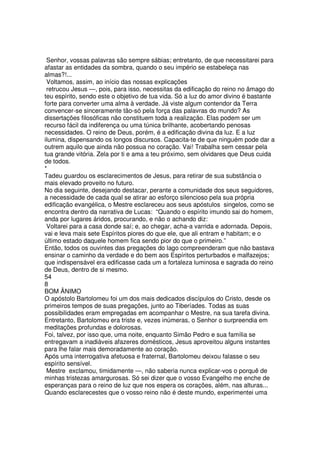 Senhor, vossas palavras são sempre sábias; entretanto, de que necessitarei para
afastar as entidades da sombra, quando o seu império se estabeleça nas
almas?!...
Voltamos, assim, ao início das nossas explicações
retrucou Jesus —, pois, para isso, necessitas da edificação do reino no âmago do
teu espírito, sendo este o objetivo de tua vida. Só a luz do amor divino é bastante
forte para converter uma alma à verdade. Já viste algum contendor da Terra
convencer-se sinceramente tão-só pela força das palavras do mundo? As
dissertações filosóficas não constituem toda a realização. Elas podem ser um
recurso fácil da indiferença ou uma túnica brilhante, acobertando penosas
necessidades. O reino de Deus, porém, é a edificação divina da luz. E a luz
ilumina, dispensando os longos discursos. Capacita-te de que ninguém pode dar a
outrem aquilo que ainda não possua no coração. Vai! Trabalha sem cessar pela
tua grande vitória. Zela por ti e ama a teu próximo, sem olvidares que Deus cuida
de todos.
*
Tadeu guardou os esclarecimentos de Jesus, para retirar de sua substância o
mais elevado proveito no futuro.
No dia seguinte, desejando destacar, perante a comunidade dos seus seguidores,
a necessidade de cada qual se atirar ao esforço silencioso pela sua própria
edificação evangélica, o Mestre esclareceu aos seus apóstulos singelos, como se
encontra dentro da narrativa de Lucas: “Quando o espírito imundo sai do homem,
anda por lugares áridos, procurando, e não o achando diz:
Voltarei para a casa donde saí; e, ao chegar, acha-a varrida e adornada. Depois,
vai e leva mais sete Espíritos piores do que ele, que ali entram e habitam; e o
último estado daquele homem fica sendo pior do que o primeiro.”
Então, todos os ouvintes das pregações do lago compreenderam que não bastava
ensinar o caminho da verdade e do bem aos Espíritos perturbados e malfazejos;
que indispensável era edificasse cada um a fortaleza luminosa e sagrada do reino
de Deus, dentro de si mesmo.
54
8
BOM ÂNIMO
O apóstolo Bartolomeu foi um dos mais dedicados discípulos do Cristo, desde os
primeiros tempos de suas pregações, junto ao Tiberíades. Todas as suas
possibilidades eram empregadas em acompanhar o Mestre, na sua tarefa divina.
Entretanto, Bartolomeu era triste e, vezes inúmeras, o Senhor o surpreendia em
meditações profundas e dolorosas.
Foi, talvez, por isso que, uma noite, enquanto Simão Pedro e sua família se
entregavam a inadiáveis afazeres domésticos, Jesus aproveitou alguns instantes
para lhe falar mais demoradamente ao coração.
Após uma interrogativa afetuosa e fraternal, Bartolomeu deixou falasse o seu
espírito sensível.
Mestre exclamou, timidamente —, não saberia nunca explicar-vos o porquê de
minhas tristezas amargurosas. Só sei dizer que o vosso Evangelho me enche de
esperanças para o reino de luz que nos espera os corações, além, nas alturas...
Quando esclarecestes que o vosso reino não é deste mundo, experimentei uma
 