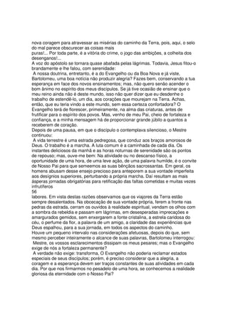 nova coragem para atravessar as misérias do caminho da Terra, pois, aqui, o selo
do mal parece obscurecer as coisas mais
puras!... Por toda parte, é a vitória do crime, o jogo das ambições, a colheita dos
desenganos!...
A voz do apóstolo se tornara quase abafada pelas lágrimas. Todavia, Jesus fitou-o
brandamente e lhe falou, com serenidade:
A nossa doutrina, entretanto, é a do Evangelho ou da Boa Nova e já viste,
Bartolomeu, uma boa notícia não produzir alegria? Fazes bem, conservando a tua
esperança em face dos novos ensinamentos; mas, não quero senão acender o
bom ânimo no espírito dos meus discípulos. Se já tive ocasião de ensinar que o
meu reino ainda não é deste mundo, isso não quer dizer que eu desdenhe o
trabalho de estendê-lo, um dia, aos corações que mourejam na Terra. Achas,
então, que eu teria vindo a este mundo, sem essa certeza confortadora? O
Evangelho terá de florescer, primeiramente, na alma das criaturas, antes de
frutificar para o espírito dos povos. Mas, venho de meu Pai, cheio de fortaleza e
confiança, e a minha mensagem há de proporcionar grande júbilo a quantos a
receberem de coração.
Depois de uma pausa, em que o discípulo o contemplava silencioso, o Mestre
continuou:
A vida terrestre é uma estrada pedregosa, que conduz aos braços amorosos de
Deus. O trabalho é a marcha. A luta comum é a caminhada de cada dia. Os
instantes deliciosos da manhã e as horas noturnas de serenidade são os pontos
de repouso; mas, ouve-me bem: Na atividade ou no descanso físico, a
oportunidade de uma hora, de uma leve ação, de uma palavra humilde, é o convite
de Nosso Pai para que semeemos as suas bênçãos sacrossantas. Em geral, os
homens abusam desse ensejo precioso para anteporem a sua vontade imperfeita
aos desígnios superiores, perturbando a própria marcha. Daí resultam as mais
ásperas jornadas obrigatórias para retificação das faltas cometidas e muitas vezes
infrutíferos
56
labores. Em vista destas razões observamos que os viajores da Terra estão
sempre desalentados. Na obcecação de sua vontade própria, ferem a fronte nas
pedras da estrada, cerram os ouvidos à realidade espiritual, vendam os olhos com
a sombra da rebeldia e passam em lágrimas, em desesperadas imprecações e
amargurados gemidos, sem enxergarem a fonte cristalina, a estrela caridosa do
céu, o perfume da flor, a palavra de um amigo, a claridade das experiências que
Deus espalhou, para a sua jornada, em todos os aspectos do caminho.
Houve um pequeno intervalo nas considerações afetuosas, depois do que, sem
mesmo perceber inteiramente o alcance de suas palavras, Bartolomeu interrogou:
Mestre, os vossos esclarecimentos dissipam os meus pesares; mas o Evangelho
exige de nós a fortaleza permanente?
A verdade não exige: transforma, O Evangelho não poderia reclamar estados
especiais de seus discípulos; porém, é preciso considerar que a alegria, a
coragem e a esperança devem ser traços constantes de suas atividades em cada
dia. Por que nos firmarmos no pesadelo de uma hora, se conhecemos a realidade
gloriosa da eternidade com o Nosso Pai?
 