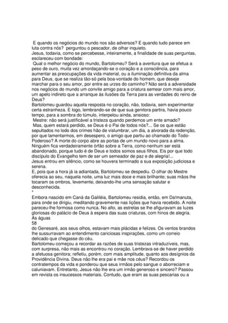 E quando os negócios do mundo nos são adversos? E quando tudo parece em
luta contra nós? perguntou o pescador, de olhar inquieto.
Jesus, todavia, como se percebesse, inteiramente, a finalidade de suas perguntas,
esclareceu com bondade:
Qual o melhor negócio do mundo, Bartolomeu? Será a aventura que se efetua a
peso de ouro, muita vez amordaçando-se o coração e a consciência, para
aumentar as preocupações da vida material, ou a iluminação definitiva da alma
para Deus, que se realiza tão-só pela boa-vontade do homem, que deseje
marchar para o seu amor, por entre as urzes do caminho? Não será a adversidade
nos negócios do mundo um convite amigo para a criatura semear com mais amor,
um apelo indireto que a arranque às ilusões da Terra para as verdades do reino de
Deus?
Bartolomeu guardou aquela resposta no coração, não, todavia, sem experimentar
certa estranheza. E logo, lembrando-se de que sua genitora partira, havia pouco
tempo, para a sombra do túmulo, interpelou ainda, ansioso:
Mestre: não será justificável a tristeza quando perdemos um ente amado?
Mas, quem estará perdido, se Deus é o Pai de todos nós?... Se os que estão
sepultados no lodo dos crimes hão de vislumbrar, um dia, a alvorada da redenção,
por que lamentarmos, em desespero, o amigo que partiu ao chamado do Todo-
Poderoso? A morte do corpo abre as portas de um mundo novo para a alma.
Ninguém fica verdadeiramente órfão sobre a Terra, como nenhum ser está
abandonado, porque tudo é de Deus e todos somos seus filhos. Eis por que todo
discípulo do Evangelho tem de ser um semeador de paz e de alegria!...
Jesus entrou em silêncio, como se houvera terminado a sua exposição judiciosa e
serena.
E, pois que a hora já ia adiantada, Bartolomeu se despediu. O olhar do Mestre
oferecia ao seu, naquela noite, uma luz mais doce e mais brilhante; suas mãos lhe
tocaram os ombros, levemente, deixando-lhe uma sensação salutar e
desconhecida.
*
Embora nascido em Caná da Galiléia, Bartolomeu residia, então, em Da!manuta,
para onde se dirigiu, meditando gravemente nas lições que havia recebido. A noite
pareceu-lhe formosa como nunca. No alto, as estrelas se lhe afiguravam as luzes
gloriosas do palácio de Deus à espera das suas criaturas, com hinos de alegria.
As águas
58
do Genesaré, aos seus olhos, estavam mais plácidas e felizes. Os ventos brandos
lhe sussurravam ao entendimento cariciosas inspirações, como um correio
delicado que chegasse do céu.
Bartolomeu começou a recordar as razões de suas tristezas intraduzíveis, mas,
com surpresa, não mais as encontrou no coração. Lembrava-se de haver perdido
a afetuosa genitora; refletiu, porém, com mais amplitude, quanto aos desígnios da
Providência Divina. Deus não lhe era pai e mãe nos céus? Recordou os
contratempos da vida e ponderou que seus irmãos pelo sangue o aborreciam e
caluniavam. Entretanto, Jesus não lhe era um irmão generoso e sincero? Passou
em revista os insucessos materiais. Contudo, que eram as suas pescarias ou a
 