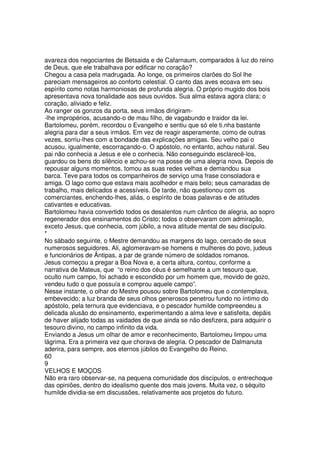 avareza dos negociantes de Betsaida e de Cafarnaum, comparados à luz do reino
de Deus, que ele trabalhava por edificar no coração?
Chegou a casa pela madrugada. Ao longe, os primeiros clarões do Sol lhe
pareciam mensageiros ao conforto celestial. O canto das aves ecoava em seu
espírito como notas harmoniosas de profunda alegria. O próprio mugido dos bois
apresentava nova tonalidade aos seus ouvidos. Sua alma estava agora clara; o
coração, aliviado e feliz.
Ao ranger os gonzos da porta, seus irmãos dirigiram-
-lhe impropérios, acusando-o de mau filho, de vagabundo e traidor da lei.
Bartolomeu, porém, recordou o Evangelho e sentiu que só ele ti.nha bastante
alegria para dar a seus irmãos. Em vez de reagir asperamente, como de outras
vezes, sorriu-lhes com a bondade das explicações amigas. Seu velho pai o
acusou, igualmente, escorraçando-o. O apóstolo, no entanto, achou natural. Seu
pai não conhecia a Jesus e ele o conhecia. Não conseguindo esclarecê-los,
guardou os bens do silêncio e achou-se na posse de uma alegria nova. Depois de
repousar alguns momentos, tomou as suas redes velhas e demandou sua
barca. Teve para todos os companheiros de serviço uma frase consoladora e
amiga. O lago como que estava mais acolhedor e mais belo; seus camaradas de
trabalho, mais delicados e acessíveis. De tarde, não questionou com os
comerciantes, enchendo-lhes, aliás, o espírito de boas palavras e de atitudes
cativantes e educativas.
Bartolomeu havia convertido todos os desalentos num cântico de alegria, ao sopro
regenerador dos ensinamentos do Cristo; todos o observaram com admiração,
exceto Jesus, que conhecia, com júbilo, a nova atitude mental de seu discípulo.
*
No sábado seguinte, o Mestre demandou as margens do lago, cercado de seus
numerosos seguidores. Ali, aglomeravam-se homens e mulheres do povo, judeus
e funcionários de Ântipas, a par de grande número de soldados romanos.
Jesus começou a pregar a Boa Nova e, a certa altura, contou, conforme a
narrativa de Mateus, que “o reino dos céus é semelhante a um tesouro que,
oculto num campo, foi achado e escondido por um homem que, movido de gozo,
vendeu tudo o que possuía e comprou aquele campo”.
Nesse instante, o olhar do Mestre pousou sobre Bartolomeu que o contemplava,
embevecido; a luz branda de seus olhos generosos penetrou fundo no íntimo do
apóstolo, pela ternura que evidenciava, e o pescador humilde compreendeu a
delicada alusão do ensinamento, experimentando a alma leve e satisfeita, depãis
de haver alijado todas as vaidades de que ainda se não desfizera, para adquirir o
tesouro divino, no campo infinito da vida.
Enviando a Jesus um olhar de amor e reconhecimento, Bartolomeu limpou uma
lágrima. Era a primeira vez que chorava de alegria. O pescador de Dalmanuta
aderira, para sempre, aos eternos júbilos do Evangelho do Reino.
60
9
VELHOS E MOÇOS
Não era raro observar-se, na pequena comunidade dos discípulos, o entrechoque
das opiniões, dentro do idealismo quente dos mais jovens. Muita vez, o séquito
humilde dividia-se em discussões, relativamente aos projetos do futuro.
 