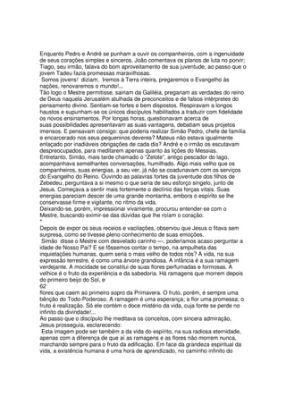 Enquanto Pedro e André se punham a ouvir os companheiros, com a ingenuidade
de seus corações simples e sinceros, João comentava os planos de luta no porvir;
Tiago, seu irmão, falava do bom aproveitamento de sua juventude, ao passo que o
jovem Tadeu fazia promessas maravilhosas.
Somos jovens! diziam. Iremos à Terra inteira, pregaremos o Evangelho às
nações, renovaremos o mundo!...
Tão logo o Mestre permitisse, sairiam da Galiléia, pregariam as verdades do reino
de Deus naquela Jerusalém atulhada de preconceitos e de falsos intérpretes do
pensamento divino. Sentiam-se fortes e bem dispostos. Respiravam a longos
haustos e supunham-se os únicos discípulos habilitados a traduzir com fidelidade
os novos ensinamentos. Por longas horas, questionavam acerca de
suas possibilidades apresentavam as suas vantagens, debatiam seus projetos
imensos. E pensavam consigo: que poderia realizar Simão Pedro, chefe de família
e encarcerado nos seus pequeninos deveres? Mateus não estava igualmente
enlaçado por inadiáveis obrigações de cada dia? André e o irmão os escutavam
despreocupados, para meditarem apenas quanto às lições do Messias.
Entretanto, Simão, mais tarde chamado o “Zelote”, antigo pescador do lago,
acompanhava semelhantes conversações, humilhado. Algo mais velho que os
companheiros, suas energias, a seu ver, já não se coadunavam com os serviços
do Evangelho do Reino. Ouvindo as palavras fortes da juventude dos filhos de
Zebedeu, perguntava a si mesmo o que seria de seu esforço singelo, junto de
Jesus. Começava a sentir mais fortemente o declínio das forças vitais. Suas
energias pareciam descer de uma grande montanha, embora o espírito se lhe
conservasse firme e vigilante, no ritmo da vida.
Deixando-se, porém, impressionar vivamente, procurou entender-se com o
Mestre, buscando eximir-se das dúvidas que lhe roíam o coração.
*
Depois de expor os seus receios e vacilações, observou que Jesus o fitava sem
surpresa, como se tivesse pleno conhecimento de suas emoções.
Simão disse o Mestre com desvelado carinho —, poderíamos acaso perguntar a
idade de Nosso Pai? E se fôssemos contar o tempo, na ampulheta das
inquietações humanas, quem seria o mais velho de todos nós? A vida, na sua
expressão terrestre, é como uma árvore grandiosa. A infância é a sua ramagem
verdejante. A mocidade se constitui de suas flores perfumadas e formosas. A
velhice é o fruto da experiência e da sabedoria. Há ramagens que morrem depois
do primeiro beijo do Sol, e
62
flores que caem ao primeiro sopro da Primavera. O fruto, porém, é sempre uma
bênção do Todo-Poderoso. A ramagem é uma esperança; a flor uma promessa; o
fruto é realização. Só ele contém o doce mistério da vida, cuja fonte se perde no
infinito da divindade!...
Ao passo que o discípulo lhe meditava os conceitos, com sincera admiração,
Jesus prosseguia, esclarecendo:
Esta imagem pode ser também a da vida do espírito, na sua radiosa eternidade,
apenas com a diferença de que aí as ramagens e as flores não morrem nunca,
marchando sempre para o fruto da edificação. Em face da grandeza espiritual da
vida, a existência humana é uma hora de aprendizado, no caminho infinito do
 