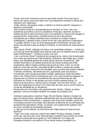 Tempo; essa hora minúscula encerra o que existe no todo. É por isso que aí
vemos, por vezes, jovens que falam com uma experiência milenária e velhos sem
reflexão e sem esperança.
Então, Senhor, de qualquer modo, a velhice é a meta do espírito? perguntou o
discípulo, emocionado.
Não a velhice enferma e amargurada que se conhece na Terra, mas a da
experiência que edifica o amor e a sabedoria. Ainda aqui, devemos recordar o
símbolo da árvore, para reconhecer que o fruto perfeito é a frescura da ramagem e
a belezã da flor, encerrando o conteúdo divino do mel e da semente.
Percebendo que o Mestre estendera seus conceitos em amplas imagens
simbológicas, o apóstolo voltou a retrair-se em seu caso particular e obtemperou:
A verdade, Senhor, é que me sinto depauperado e envelhecido, temendo não
resistir aos esforços a que se obriga a minhalma, na semeadura da vossa doutrina
santa.
Màs, escuta, Simão redargüiu-lhe Jesus, com serenidade enérgica —, achas que
os moços de amanhã poderão fazer alguma coisa sem os trabalhos dos que agora
estão envelhecendo?!... Poderia a árvore viver sem
:i raiz, a alma sem Deus?! Lembra-te da tua parte de es- (orço e não te preocupes
com a obra que pertence ao Todo-Poderoso. Sobretudo, não olvides que a nossa
tarefa, para dignidade perfeita de nossas almas, deve ser intransferível. João
também será velho e os cabelos brancos de sua fronte contarão profundas
experiências. Não te magoe a palestra dos jovens da Terra. A flor, no mundo,
pode ser o princípio do fruto, mas pode também enfeitar o cortejo das ilusões.
Quando te cerque o burburinho da mocidade, ama os jovens que revelem trabalho
e reflexão; entretanto, não deixes de sorrir, igualmente, para os levianos e
inconstantes: são crianças que pedem cuidado, abelhas que ainda não sabem
fazer o mel. Perdoa-lhes os entusiasmos sem rumo, como se devem esquecer os
impulsos de um menino na inconsciência dos seus primeiros dias de vida.
Esclarece-os, Simão, e não penses que outro homem pudesse efetuar, no
conjunto da obra divina, o esforço que te compete. Vai e tem bom ânimo!... Um
velho sem esperança em Deus é um irmão triste da noite; mas eu venho trazer ao
mundo as claridades de um dia perene.
Dando Jesus por terminado o seu esclarecimento, Simão, o Zelote, se retirou
satisfeito, como se houvesse recebido no coração uma energia nova.
*
Voltando à casa pobre, encontrou Tiago, filho de Cleofas, falando à margem do
lago com alguns jovens, apelando ardentemente para as suas forças realizadoras.
Avistando o velho companheiro, o apóstolo mais moço não o ofendeu, porém fez
uma pequena alusão à sua idade, para destacar as palavras de sua exortação aos
companheiros pescadores. Simão, no entanto, sem experimentar qualquer laivo
de ciúme, recordou as elucidações domestre
e, logo que se fez silêncio, ao reconhecer que Tiago estava só, falou-lhe com
brandura:
Tiago, meu irmão, será que o espírito tem idade? Se Deus contasse o tempo
como nós, não seria ele o mais velho de toda a criação? E que homem do mundo
guardará a presunção de se igualar ao Todo-Poderoso? Um rapaz não
conseguiria realizar a sua tarefa na Terra, senão tivesse a precedê-lo as
 