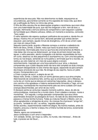 experiências de seus pais. Não nos detenhamos na idade, esqueçamos as
circunstâncias, para lembrar somente os fins sagrados de nossa vida, que deve
ser a edificação do Reino no íntimo das almas.
O filho de Alfeu escutou-lhe as observações singelas e reconheceu que eram ditas
com uma fraternidade tão pura, que não lhe chegavam a ferir, nem de leve, o
coração. Admirando a ternura serena do companheiro e sem esquecer o padrão
de humildade que o Mestre cultivava, refletiu um momento e exclamou, comovido:
Tens razão!
O velho apóstolo não esperou qualquer justificativa de sua parte e, dando-lhe um
abraço, mostrou-lhe um sorriso bom, deixando perceber que ambos deviam
esquecer, para sempre, aquele minuto de divergência, a fim de se unirem cada
vez mais em Jesus-Cristo.
Naquela mesma tarde, quando o Messias começou a ensinar a sabedoria do
Reino de Deus, Simão, o Zelote, notou que havia na praia duas criancinhas
inconscientes. Dominada pela nova luz que fluía dos ensinamentos do Mestre, a
mãe delas não vira que se distanciavam, ao longo do primeiro lençol raso das
águas; o velho pescador, atento à pregação e às demais necessidades da hora
em curso, observou os dois pequeninos e acompanhou-os. Com uma boa palavra,
tomou-os nos braços, sentando-se numa pedra e, terminada que foi a reunião, os
restituiu ao colo maternal, em meio de suave alegria e sincero
reconhecimento. Inspirado por uma força estranha à sua’ alma, o discípulo
compreendeu que o júbilo daquela tarde não teria sido completo se duas crianças
houvessem desaparecido no seio imenso das águas, separando-se para sempre
dos braços amoráveis de sua mãe. No âmago do seu espírito, havia um júbilo
sincero. Compreendera com
o Cristo o prazer de servir, a alegria de ser útil.
Nessa noite, Simão, o Zelote, teve um sonho glorioso para a sua alma simples.
Adormecendo de consciência feliz, sonhou que se encontrava com o Messias, no
cume de um monte que se elevava em estranhas fulgurações. Jesus o abraçou
com carinho e lhe agradeceu o fraterno esclarecimento fornecido a Tiago, em sua
lembrança, manifestando-lhe reconhecimento pelo seu terno cuidado com duas
crianças desconhecidas, por amor de seu nome.
O discípulo sentia-se venturoso naquele momento sublime. Jesus, do alto da
colina prodigiosa, mostrava-lhe o mundo inteiro. Eram cidades e campos, mares e
montanhas... Em seguida, o antigo pescador compreendeu que seus olhos
assombrados divisavam as paisagens do futuro. Ao lado de seu deslumbramento,
passava a imensa família humana. Todas as criaturas fitavam o Mestre, com os
olhos agradecidos e refulgentes de amor. As crianças lhe chamavam “amigo fiel”;
os jovens, “verdade do céu”; os velhos, “sagrada esperança”.
Simão acordou, experimentando indefinível alegria. Na manhã imediata, antes do
trabalho, procurou o Senhor e beijou-lhe a fímbria humilde da túnica, exclamando
jubilosamente:
Mestre, agora vos compreendo!...
Jesus contemplou-o com amor e respondeu:
Em verdade, Simão, ser moço ou velho, no mundo, não interessa!... Antes de
tudo, é preciso ser de Deus!...
66
 