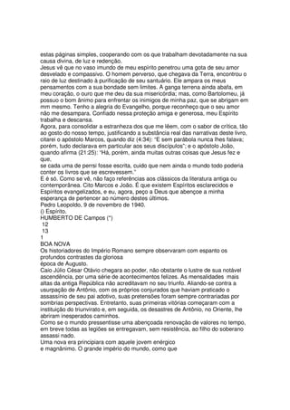 estas páginas simples, cooperando com os que trabalham devotadamente na sua
causa divina, de luz e redenção.
Jesus vê que no vaso imundo de meu espírito penetrou uma gota de seu amor
desvelado e compassivo. O homem perverso, que chegava da Terra, encontrou o
raio de luz destinado à purificação de seu santuário. Ele ampara os meus
pensamentos com a sua bondade sem limites. A ganga terrena ainda abafa, em
meu coração, o ouro que me deu da sua misericórdia; mas, como Bartolomeu, já
possuo o bom ânimo para enfrentar os inimigos de minha paz, que se abrigam em
mm mesmo. Tenho a alegria do Evangelho, porque reconheço que o seu amor
não me desampara. Confiado nessa proteção amiga e generosa, meu Espírito
trabalha e descansa.
Agora, para consolidar a estranheza dos que me lêem, com o sabor de crítica, tão
ao gosto do nosso tempo, justificando a substância real das narrativas deste livro,
citarei o apóstolo Marcos, quando diz (4:34): “E sem parábola nunca lhes falava;
porém, tudo declarava em particular aos seus discípulos”; e o apóstolo João,
quando afirma (21:25): “Há, porém, ainda muitas outras coisas que Jesus fez e
que,
se cada uma de perrsi fosse escrita, cuido que nem ainda o mundo todo poderia
conter os livros que se escrevessem.”
E é só. Como se vê, não faço referências aos clássicos da literatura antiga ou
contemporânea. Cito Marcos e João. É que existem Espíritos esclarecidos e
Espíritos evangelizados, e eu, agora, peço a Deus que abençoe a minha
esperança de pertencer ao número destes últimos.
Pedro Leopoldo, 9 de novembro de 1940.
() Espírito.
HUMBERTO DE Campos (*)
12
13
1
BOA NOVA
Os historiadores do Império Romano sempre observaram com espanto os
profundos contrastes da gloriosa
época de Augusto.
Caio Júlio César Otávio chegara ao poder, não obstante o lustre de sua notável
ascendência, por uma série de acontecimentos felizes. As mensalidades mais
altas da antiga República não acreditavam no seu triunfo. Aliando-se contra a
usurpação de Antônio, com os próprios conjurados que haviam praticado o
assassínio de seu pai adotivo, suas pretensões foram sempre contrariadas por
sombrias perspectivas. Entretanto, suas primeiras vitórias começaram com a
instituição do triunvirato e, em seguida, os desastres de Antônio, no Oriente, lhe
abriram inesperados caminhos.
Como se o mundo pressentisse uma abençoada renovação de valores no tempo,
em breve todas as legiões se entregavam, sem resistência, ao filho do soberano
assassi nado.
Uma nova era principiara com aquele jovem enérgico
e magnânimo. O grande império do mundo, como que
 