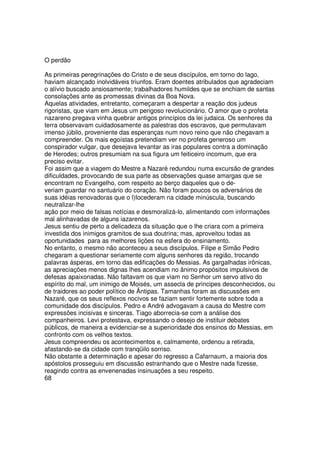 O perdão
As primeiras peregrinações do Cristo e de seus discípulos, em torno do lago,
haviam alcançado inolvidáveis triunfos. Eram doentes atribulados que agradeciam
o alívio buscado ansiosamente; trabalhadores humildes que se enchiam de santas
consolações ante as promessas divinas da Boa Nova.
Aquelas atividades, entretanto, começaram a despertar a reação dos judeus
rigoristas, que viam em Jesus um perigoso revolucionário. O amor que o profeta
nazareno pregava vinha quebrar antigos princípios da lei judaica. Os senhores da
terra observavam cuidadosamente as palestras dos escravos, que permutavam
imenso júbilo, proveniente das esperanças num novo reino que não chegavam a
compreender. Os mais egoístas pretendiam ver no profeta generoso um
conspirador vulgar, que desejava levantar as iras populares contra a dominação
de Herodes; outros presumiam na sua figura um feiticeiro incomum, que era
preciso evitar.
Foi assim que a viagem do Mestre a Nazaré redundou numa excursão de grandes
dificuldades, provocando de sua parte as observações quase amargas que se
encontram no Evangelho, com respeito ao berço daqueles que o de-
veriam guardar no santuário do coração. Não foram poucos os adversários de
suas idéias renovadoras que o l)Iocederam na cidade minúscula, buscando
neutralizar-lhe
ação por meio de falsas notícias e desmoralizá-lo, alimentando com informações
mal alinhavadas de alguns iazarenos.
Jesus sentiu de perto a delicadeza da situação que o lhe criara com a primeira
investida dos inimigos gramitos de sua doutrina; mas, aproveitou todas as
oportunidades para as melhores lições na esfera do ensinamento.
No entanto, o mesmo não aconteceu a seus discípulos. Filipe e Simão Pedro
chegaram a questionar seriamente com alguns senhores da região, trocando
palavras ásperas, em torno das edificações do Messias. As gargalhadas irônicas,
as apreciações menos dignas lhes acendiam no ânimo propósitos impulsivos de
defesas apaixonadas. Não faltavam os que viam no Senhor um servo ativo do
espírito do mal, um inimigo de Moisés, um assecla de principes desconhecidos, ou
de traidores ao poder político de Ântipas. Tamanhas foram as discussões em
Nazaré, que os seus reflexos nocivos se faziam sentir fortemente sobre toda a
comunidade dos discípulos. Pedro e André advogavam a causa do Mestre com
expressões incisivas e sinceras. Tiago aborrecia-se com a análise dos
companheiros. Levi protestava, expressando o desejo de instituir debates
públicos, de maneira a evidenciar-se a superioridade dos ensinos do Messias, em
confronto com os velhos textos.
Jesus compreendeu os acontecimentos e, calmamente, ordenou a retirada,
afastando-se da cidade com tranqüilo sorriso.
Não obstante a determinação e apesar do regresso a Cafarnaum, a maioria dos
apóstolos prosseguiu em discussão estranhando que o Mestre nada fizesse,
reagindo contra as envenenadas insinuações a seu respeito.
68
 